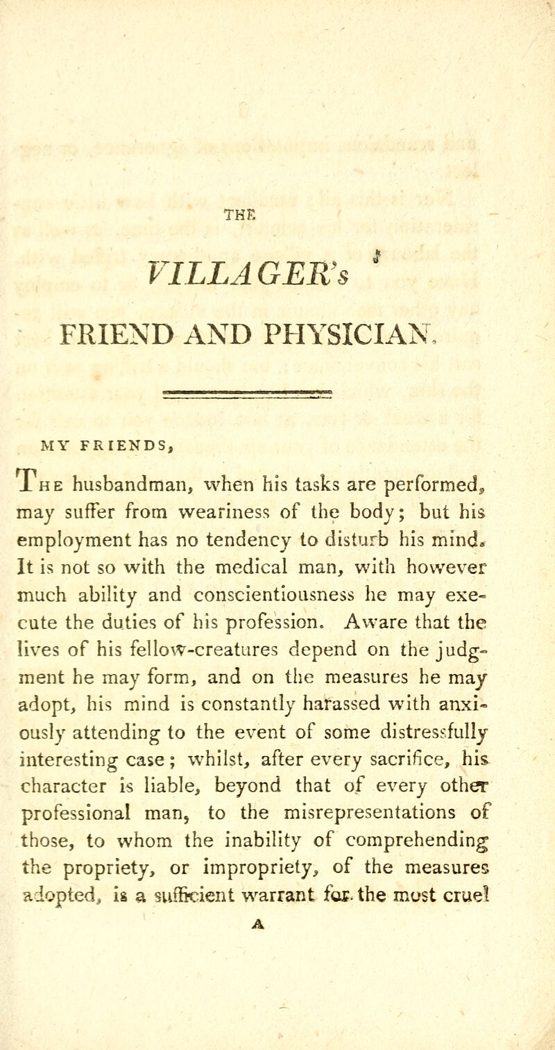I VILLAGER'S FRIEND AND PHYSICIAN MY FRIENDS, Ihe husbandman, xvhen his tasks are performedj, may suffer from weariness of the body; but his employment has no tendency to disturb his mind» It is not so with the medical man, with however much ability and conscientiousness he may exe- cute the duties of his profession. Aware that the lives of his fellow-creatures depend on the judg- ment he may form, and on the measures he may adopt, his mind is constantly harassed with anxi- ously attending to the event of some distressfully interesting case; whilst, after every sacrifice, his character is liable, beyond that of every other professional man, to the misrepresentations of those, to whom the inability of comprehending the propriety, or impropriety, of the measures adopted, is a sufficient warrant for. the most cruel