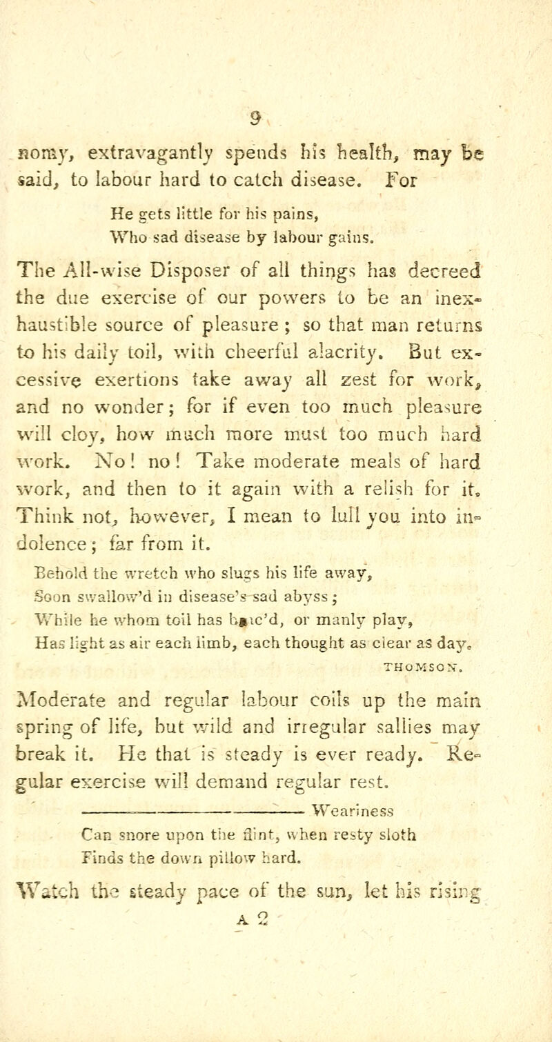 rjoniy, extravagantly spends hi? health, may be said, to labour hard to catch disease. For He gets little for his pains, Who sad disease by labour gains. The All-wise Disposer of all things has decreed the due exercise of our powers to be an inex- haustible source of pleasure ; so that man returns to his daily toil, with cheerful alacrity. But ex- cessive exertions take away all zest for work, and no wonder; for if even too much pleasure w^ill cloy, how much more must too much hard work. No ! no ! Take moderate meals of hard work, and then to it again with a relish for it. Think not, however, I mean to lull you into in- dolence ; far from it. Behold the wretch who slugs his life away. Soon swallow'd in diseaseVsad abyss ; While he whom toil has h»ic'd, or manly play, Has light as air each iimb, each thought as clear as day„ THOMSON. Moderate and regular labour coils up the main spring of life, but v/iid and irregular sallies may break it. He that is steady is ever ready. Re^ gular exercise will demand regular rest. Weariness Can snore upon the flint, when resty sloth Finds the down pillow hard. Watch the steady pace of the sun, let his rising A 2