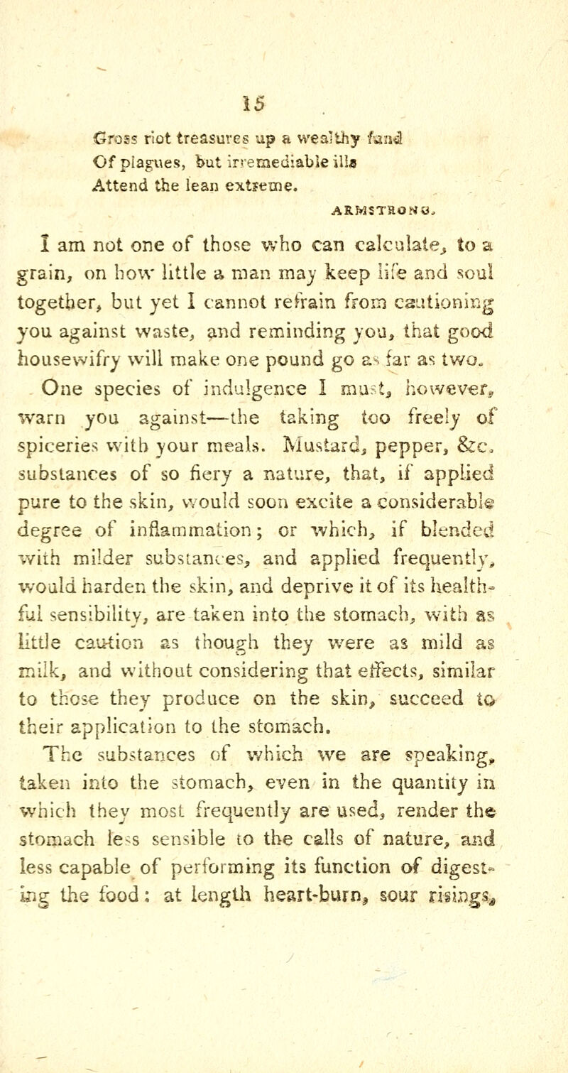 Gross riot treasures up a wealthy lund Of plagues, but irreraediabieilla Attend the lean extjeme. ARWSTHOJ<0. I am not one of those who can calculate^ to a grain, on how little a man ma)' keep life and soul together, but yet 1 cannot refrain from csutioning you against waste, and reminding you, that good housewifry will make one pound go as far as two. One species of indulgence I muft^ howevefj warn you against—the taking too freely of spiceries with your meals. Mustard, pepper, &c. substances of so fiery a nature, that, if applied pure to the skin, would soon excite a considerable degree of inflammation; or which, if blended with milder subsiantes, and applied frequently, would harden the skin, and deprive it of its health- ful sensibility, are taken into the stomach, w^ith as little caution as though they were as mild as milk, and without considering that etfects, similar to those they produce on the skin, succeed to their application to the stomach. The substances of which we are speaking, taken into the stomach, even in the quantity in which they most frequently are used, render the stomach le^s sensible to the calls of nature, and less capable of performing its function of digest- kig the food; at length heart-burn^ sour riiings^