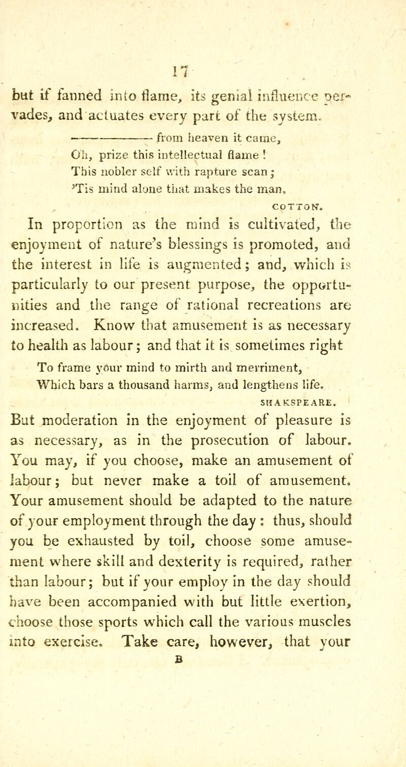 but if fanned into flame, its genial influence per- vades, and actuates every part of the system. from heaven it came. Oil, prize this intellectual flame ! This nobler self with rapture scan ; ^Tis mind alone that makes the man, COTTON. In proportion as the mind is cultivated^ the enjoyment of nature's blessings is promoted, and the interest in life is augmented; and, which is particularly to our present purpose, the opportu- iiities and the range of rational recreations are increased. Know that amusement is as necessary to health as labour; and that it is sometimes right To frame j'our mind to mirth and merriment. Which bars a thousand harms, and lengthens life. SHAKSPEARE. But moderation in the enjoyment of pleasure is as necessary, as in the prosecution of labour. You may, if you choose, make an amusement of labour; but never make a toil of amusement. Your amusement should be adapted to the nature of your employment through the day : thus, should you be exhausted by toil, choose some amuse- ment where skill and dexterity is required, rather than labour; but if your employ in the day should have been accompanied with but little exertion, choose those sports which call the various muscles into exercise. Take care, however, that your B