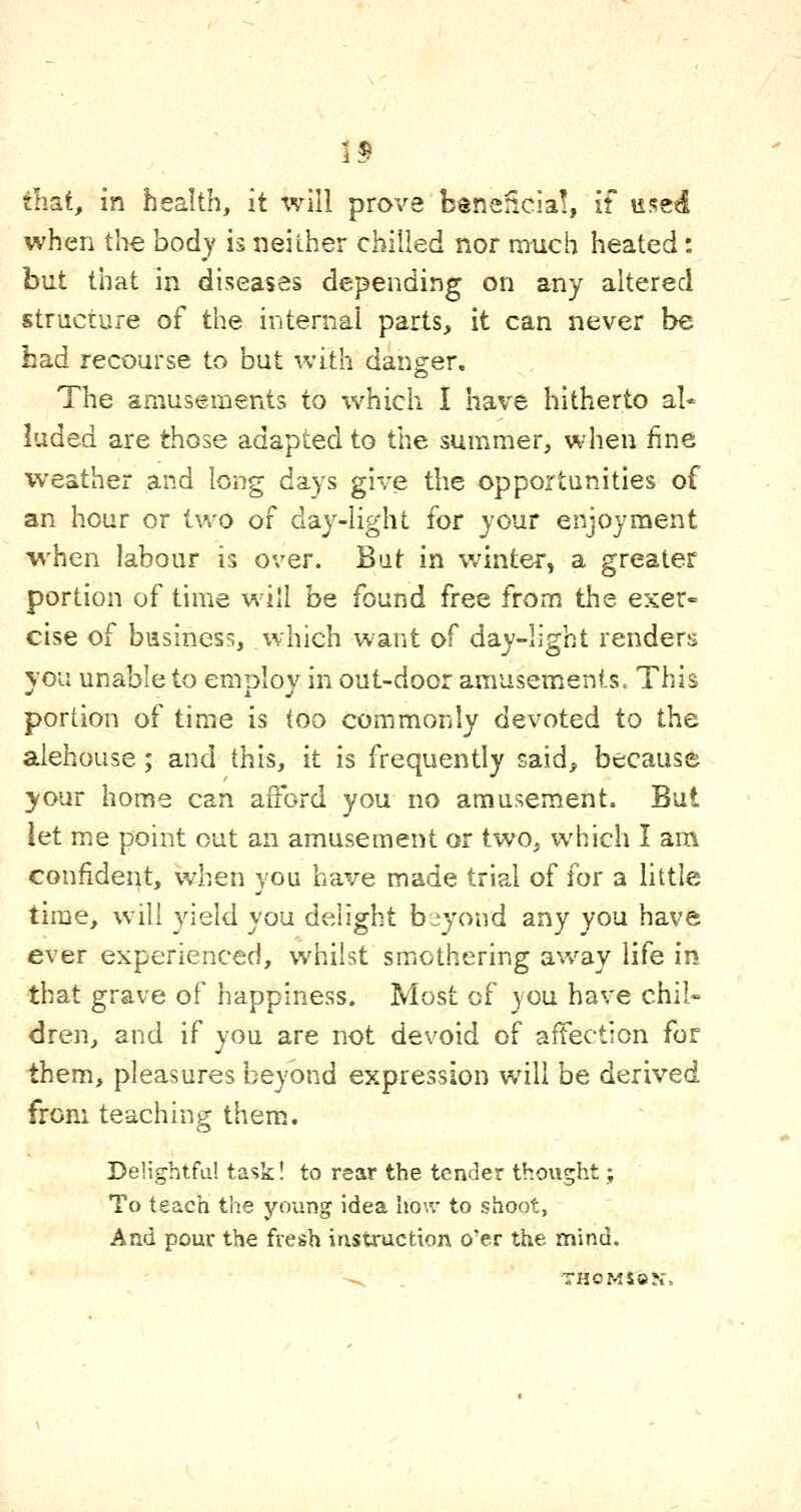 1$ tliat, in health, it will prove beneficia!, if used when the body is neither chilled nor much heated: but that in diseases depending on any altered structure of the internal parts, it can never be had recourse to but with danger. The amusements to which I have hitherto al- luded are those adapted to the summer, when fine weather and long days give the opportunities of an hour or tv/o of day-light for your enjoyment when labour is over. But in winter, a greater portion of time will be found free from the exer- cise of business, which want of day-light renders \ou unable to enrolov in out-door amusements. This portion of time is too commonly devoted to the alehouse; and this, it is frequently said, because your home can afford you no amusement. But \^\. me point out an amusement or two, which I am confident, when you have made trial of for a little time, will yield you delight btiyond any you have ever experienced, whilst smothering av/ay life in that grave of happiness. Most of you have chil« dren, and if you are not devoid of affection for them, pleasures beyond expression will be derived from teaching them.. Delightful task! to rear the tender thought; To teach the young idea how to shoot, And pour the fresh instruction o'er the mind. -. THOMsajr,