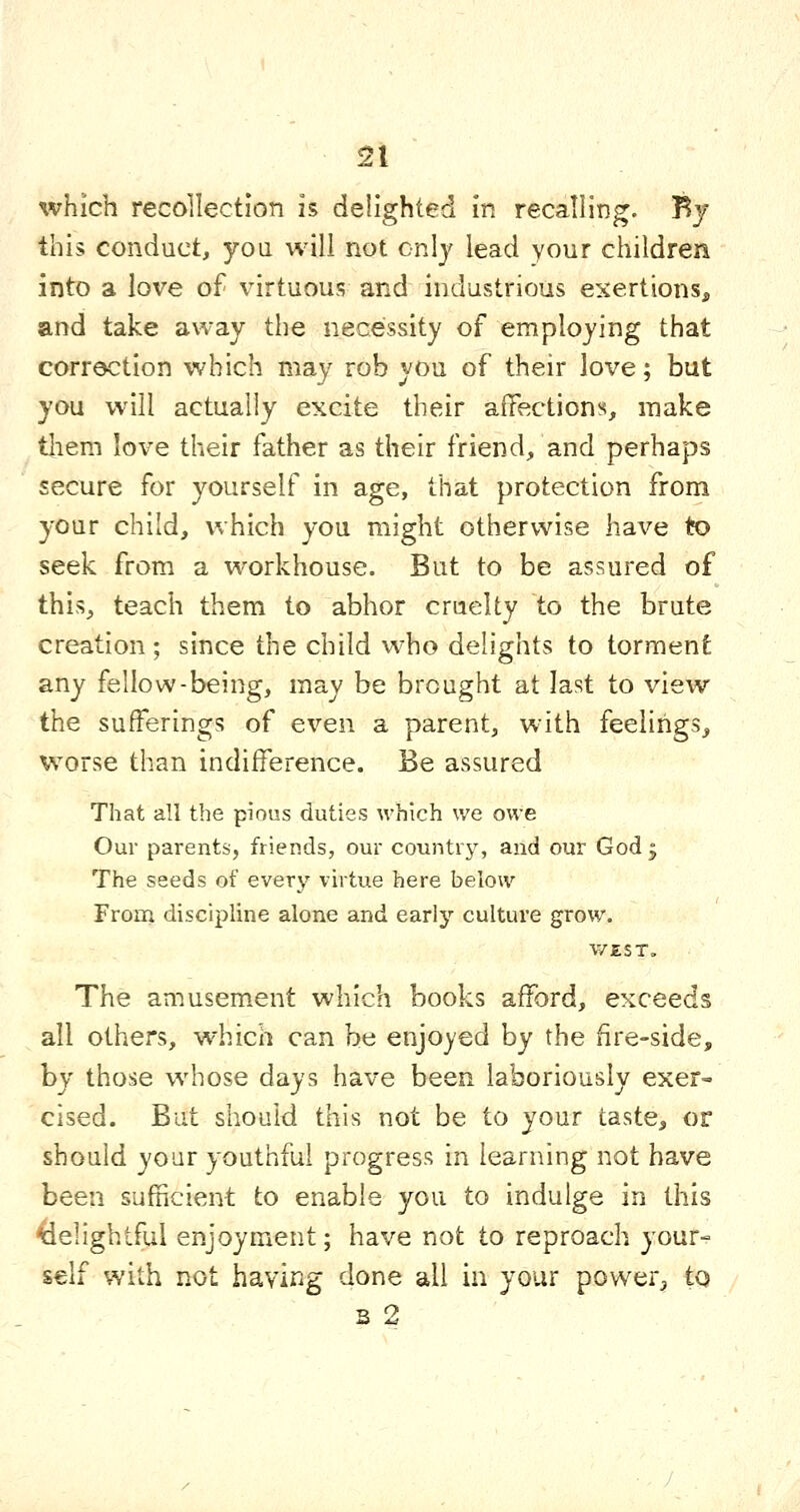 which recollection is delighted in recalling. By this conduct, you will not only lead your children into a love of virtuous and industrious exertions, and take away the necessity of employing that correction which may rob you of their love; but you will actually excite their affection;^, make tliem love their father as their friend, and perhaps secure for yourself in age, that protection from your child, which you might otherwise have to seek from a workhouse. But to be assured of this, teach them to abhor cruelty to the brute creation ; since the child who delights to torment any fellow-being, may be brought at last to view the sufferings of even a parent, w^ith feelings^ worse than indifference. Be assured That all the pious duties which we owe Our parents, friends, our country, and our God ; The seeds of every virtue here below From discipline alone and early culture grow. V/EST„ The amusement which books afford, exceeds all others, which can be enjoyed by the fire-side, by those whose days have been laboriously exer= cised. But should this not be to your taste, or should your youthful progress in learning not have been sufficient to enable you to indulge in this delightful enjoyment; have not to reproach your- self with not having done all in your power^ to s 2