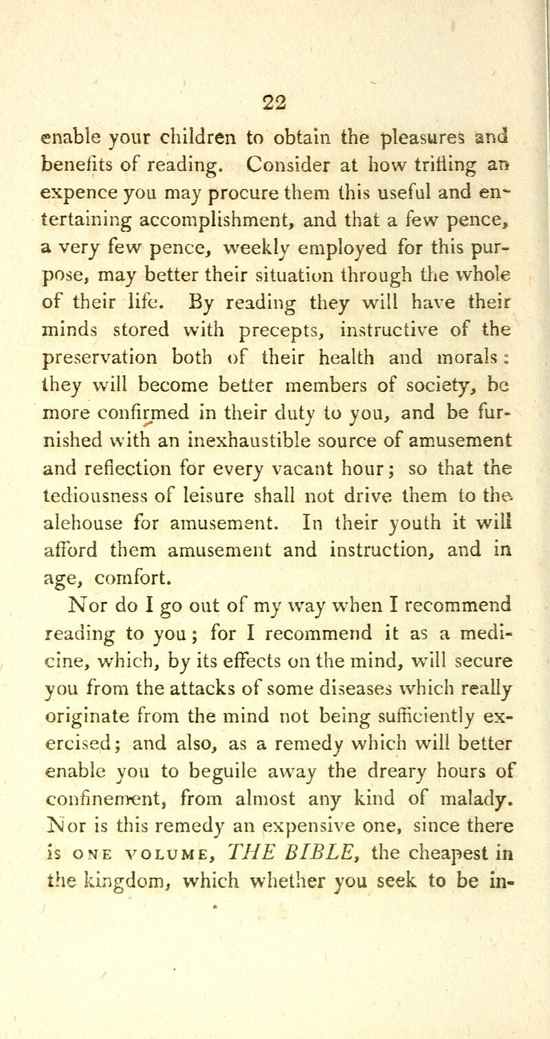 enable your children to obtain the pleasures and benefits of reading. Consider at how tritiing an expence you may procure them this useful and en- tertaining accomplishment, and that a few pence, a very few pence, weekly employed for this pur- pose, may better their situation through the whole of their life. By reading they will have their minds stored with precepts, instructive of the preservation both of their health and morals: they will become better members of society, be more confirmed in their duty to you, and be fur- nished with an inexhaustible source of amusement and reflection for every vacant hour; so that the tediousness of leisure shall not drive them to the. alehouse for amusement. In their youth it will afford them amusement and instruction, and in age, comfort. Nor do I go out of my way w^hen I recommend reading to you; for I recommend it as a medi- cine, which, by its effects on the mind, w^ill secure you from the attacks of some diseases which really originate from the mind not being sufhciently ex- ercised; and also, as a remedy which will better enable you to beguile away the dreary hours of confinement, from almost any kind of malady. !Nor is this remedy an expensive one, since there is ONE VOLUME, THE BIBLE, the cheapest in the kingdom, which whether you seek to be in-