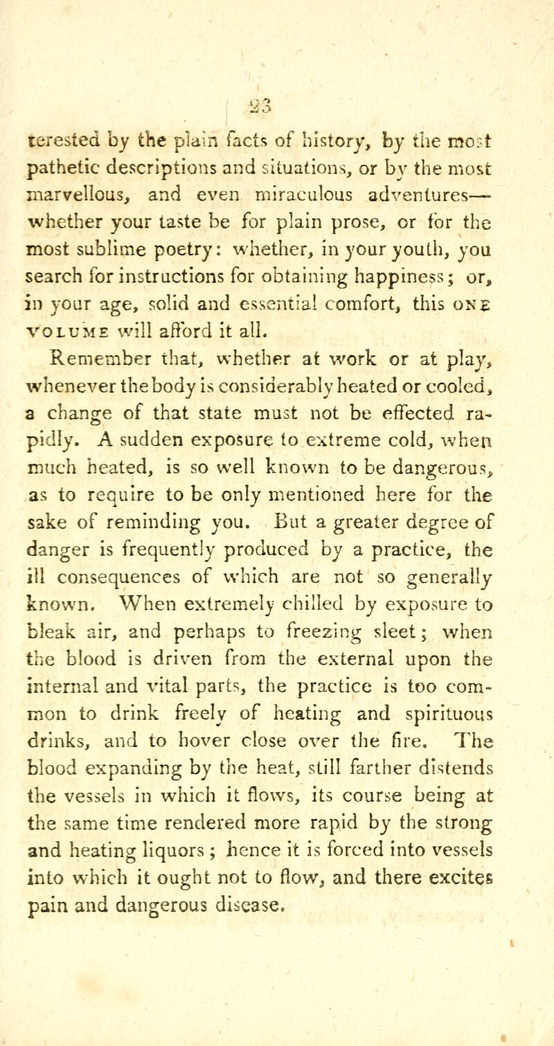 terested by the plain facts of history, by the moL~t pathetic descriptions and situations, or by the most marvellous, and even miraculous adventures— whether your taste be for plain prose, or for the most sublime poetry: whether, in your youth, you search for instructions for obtaining happiness; or, in your age, solid and essential comfort, this one VOLUME will afford it all. Remember that, whether at work or at play, whenever the body is considerably heated or cooled, a change of that state must not be effected ra- pidly. A sudden exposure to extreme cold, when much heated, is so well known to be dangerous, as to require to be only mentioned here for tlie sake of reminding you. But a greater degree of danger is frequently produced by a practice, the ill consequences of which are not so generally known. When extremely chilled by exposure to bleak air, and perhaps to freezing sleet; when the b!ood is driven from the external upon the internal and vital parts, the practice is too com- mon to drink freely of heating and spirituous drinks, and to hover close over the fire. The blood expanding by the heat, still farther distends the vessels in which it flows, its course being at the same time rendered more rapid by the strong and heating liquors ; hence it is forced into vessels into which it ought not to flow^ and there excites pain and dangerous disease.