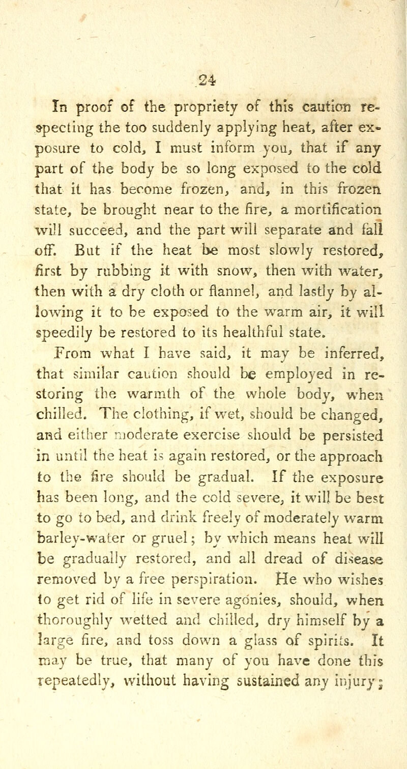 In proof of the propriety of this caution re« »pecting the too suddenly applying heat, after ex- posure to cold, I must inform you, that if any part of the body be so long exposed to the cold that it has become frozen, and, in this frozen state, be brought near to the fire, a mortification will succeed, and the part will separate and fall off. But if the heat be most slowly restored, first by rubbing k with snow, then with water, then with a dry cloth or flannel, and lastly by al- lowing it to be exposed to the warm air, it will speedily be restored to its healthful state. From what I have said, it may be inferred, that similar caution should be employed in re- storing the warmth of the whole body, when chilled. The clothing, if v/et, should be changed, and either moderate exercise should be persisted in until the heat is again restored, or the approach to the fire should be gradual. If the exposure has been long, and the cold severe, it will be best to go to bed, and drink freely of moderately warm barley-water or gruel; by which means heat will \}e gradually restored, and all dread of disease removed by a free perspiration. He who wishes to get rid of life in severe agonies, should, when thoroughly wetted and chilled, dry himself by a large fire, and toss down a glass of spirits. It may be true, that many of you have done this repeatedly, without having sustained any injury j