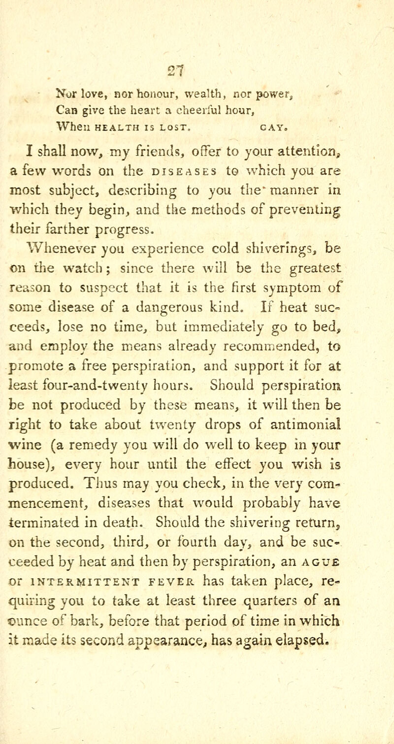 Nor love, nor honour, wealth, nor power. Can give the heart a cheerful hour, When HEALTH IS LOST, GAY. I shall now, my friends, offer to your attention, a few words on the diseases to which you are most subject, describing to you the^ manner in which they begin, and the methods of preventing their farther progress. Whenever you experience cold shiverings, be on tlie watch; since there will be the greatest reason to suspect that it is the first symptom of some disease of a dangerous kind. If heat suc= ceeds, lose no time, but immediately go to bed, and employ the means already recommended, to promote a free perspiration, and support it for at least four-and-twenty hours. Should perspiration be not produced by these means, it will then be right to take about twenty drops of antimonial wine (a remedy you will do well to keep in your house), every hour until the effect you wish is produced. Thus may you check, in the very com- mencement, diseases that would probably have terminated in death. Should the shivering returnj on the second, third, or fourth day, and be suc- ceeded by heat and then by perspiration, an ague or INTERMITTENT FEVER has taken place, re- quiring you to take at least three quarters of an ounce of bark, before that period of time in which it made its second appearance^ has again elapsed.