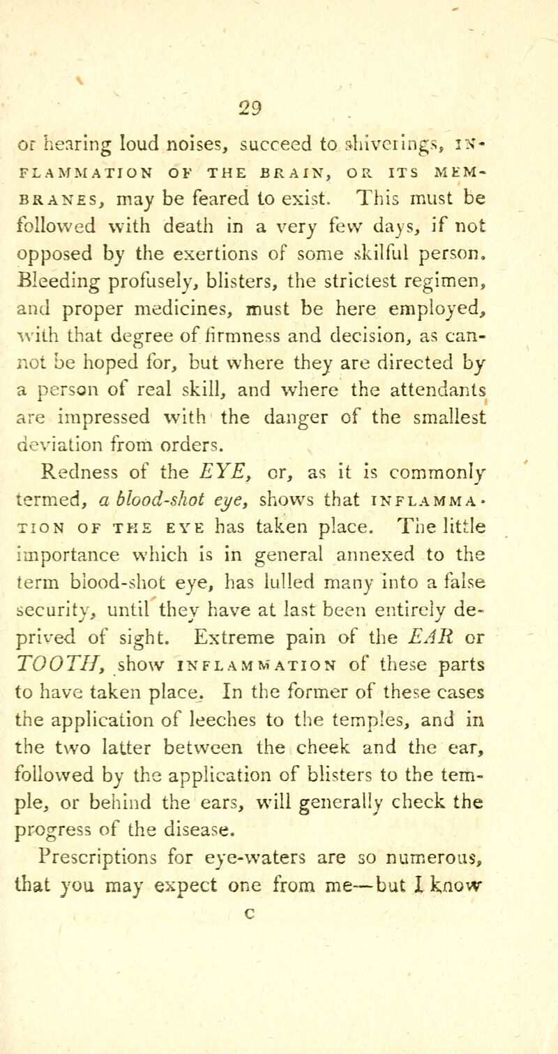 Of hearing loud noises, succeed to s^luverings, in- flammation OF THE BRAIN, OR ITS MEM- BRANES, may be feared to exist. This must be followed with death in a very few days, if not opposed by the exertions of some skilful person. Bleeding profusely, blisters, the strictest regimen, and proper medicines, must be here employed, with that degree of firmness and decision, as can- not be hoped for, but where they are directed by a person of real skill, and where the attendants are impressed with the danger of the smallest deviation from orders. Redness of the EYE, or, as it is commonly termed, a blood-shot eye, shows that inflamma- tion OF TKE EYE has taken place. The little importance which is in general annexed to the term blood-shot eye, has lulled many into a false security, until they have at last been entirely de- prived of sight. Extreme pain of the EAR or TOOTH, show iNFLAMTw'ATioN of theso parts to have taken place. In the former of these cases the application of leeches to the temples, and in the two latter between the cheek and the ear, followed by the application of blisters to the tem- ple, or behind the ears, will generally check the progress of the disease. Prescriptions for eye-waters are so numieroiis, that you may expect one from me—but I know c