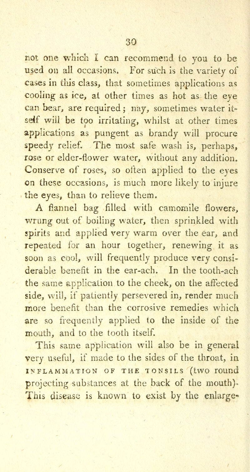 not one which I can recommend to you to be used on all occasions. For such is the variety of cases in tliis class, that sometimes applications as cooling as ice, at other times as hot as the eye can bear, are required; nay, sometimes water it- sdf will be too irritating, whilst at other times applications as pungent as brandy will procure speedy relief. The most safe wash is, perhaps, rose or elder-fiower water, without any addition. Conserve of roses, so often applied to the eyes en these occasions, is much more likely to injure the eyes, than to relieve them. A flannel bag filled with camomile flowers, wrung out of boiling water, then sprinkled with spirits and applied very warm over the ear, and repeated for an hour together, renewing it as soon as cool, will frequently produce very consi- derable benefit in the ear-ach. In the tooth-ach the same application to the cheek, on the affected side, will, if patiently persevered in, render much more benefit than the corrosive remedies which are so frequently applied to the inside of the mouth, and to the tooth itself. This same application will also be in general very useful, if made to the sides of the throat, in IISFLAMMATI^N OF THE TONSILS (tWO rOUnd projecting substances at the back of the mouth). This disease is known to exist by the enlarge-