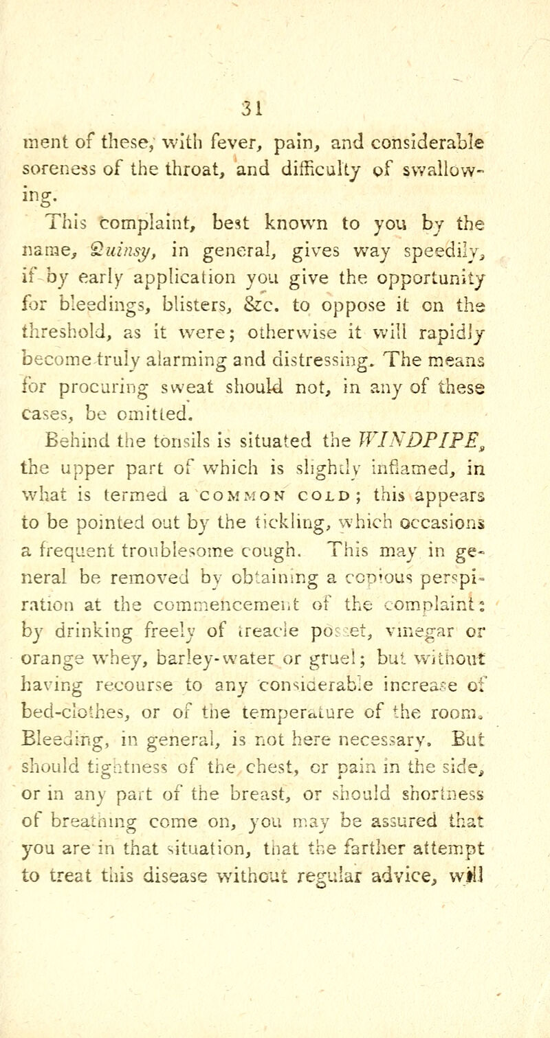 ment of these, with fever, pain, and considerable soreness of the throat, and difficultj of swallow- ing. This complaint, best known to you by the naiue, ^uinsi/, in general, gives way speedilvj if by early application you give the opportunity for bleedings, blisters, &c. to oppose it on the threshold, as it were; otherwise it will rapidly become truly alarming and distressing. The means for procuring sweat should not, in any of these cases, be omitted. Behind the tonsils is situated the WINDPIPE, the upper part of which is shghily inflamed, in what is termed a common cold; this appears to be pointed out by the tickling, which occasions a frequent troublesome cough. This may in ge- neral be removed by obtaining a cod'Ous perspi- ration at the commencement of the complaint: by drinking freely of treacle pos:et, vinegar or orange whey, barley-water or gruel; but without having recourse to any considerable increase of bed-clothes, or of tne temperature of the room. Bleeding, in general, is not here necessary. But should tigatness of the chest, or pain in the side^ or in any part of the breast, or should shortness of breatiimg come on, you n^.ay be assured that you are in that situation, that the farther attempt to treat tliis disease without regular advice, w>l.l