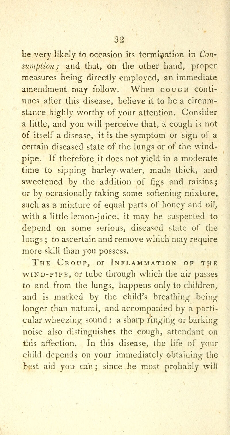 be very likely to occasion its termi\iation in Con- sumption; and that, on the other hand, proper measures being directly employed, an immediate amendment may follow. When cough conti- nues after this disease, believe it to he a circum- stance highly worthy of your attention. Consider a little, and you will perceive that, a cough is not of itself a disease, it is the symptom or sign of a certain diseased state of the lungs or of the wind- pipe. If therefore it does not yield in a moderate time to sipping barley-water, made thick, and sweetened by the addition of figs and raisins; or by occasionally taking some softening mixture, such as a mixture of equal parts of honey and oil, with a little lemon-juice, it may be suspected to depend on some serious, diseased state of the lungs; to ascertain and remove which may require more skill than you possess. The Croup, or Inflammation of the WIND-PIPE, or tube through which the air passes to and from the lungs, happens only to children, and is marked by the child's breathing being longer than natural, and accompanied by a parti- cular wheezing sound : a sharp ringing or barking noise also distinguishes the cough, attendant on this affection. In this disease, the life of your child depends on your immediately obtaining the best aid you can j sinc« he most probably will