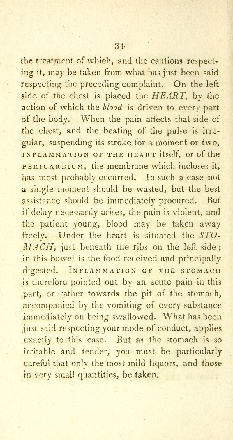 the treatment of which, and the cautions respect- ing it, raay be taken from what has just been said respecting the preceding complaint. On the left side of the chest is placed the HEART, by the action of which the blood is driven to every part of the body. When the pain affects that side of the chest, and the beating of the pulse is irre- gular, suspending its stroke for a moment or two, INFLAMMATION OF THE HEART ItscIf, Or of the PERICARDIUM, the membrane which incloses it, has most probably occurred. In such a case not a single moment should be wasted, but the best assistance should be immediately procured. But if delay necessarily arises, the pain is violent, and the patient young, blood may be taken away freely. Under the heart is situated the STO- MACH, just beneath the ribs on the left side ; in this bowel is the food received and principally digested. Inflammation of the stomach is therefore pointed out by an acute pain in this part, or rather towards the pit of the stomach, accompanied by the vomiting of every substance imm.ediately on being sv/allowed. What has been just taid respecting your mode of conduct, applies exactly to this case. But as the stomach is so irritable and tender, you must be particularly careful that only the most mild liquors, and those in very small quantities, be taken.