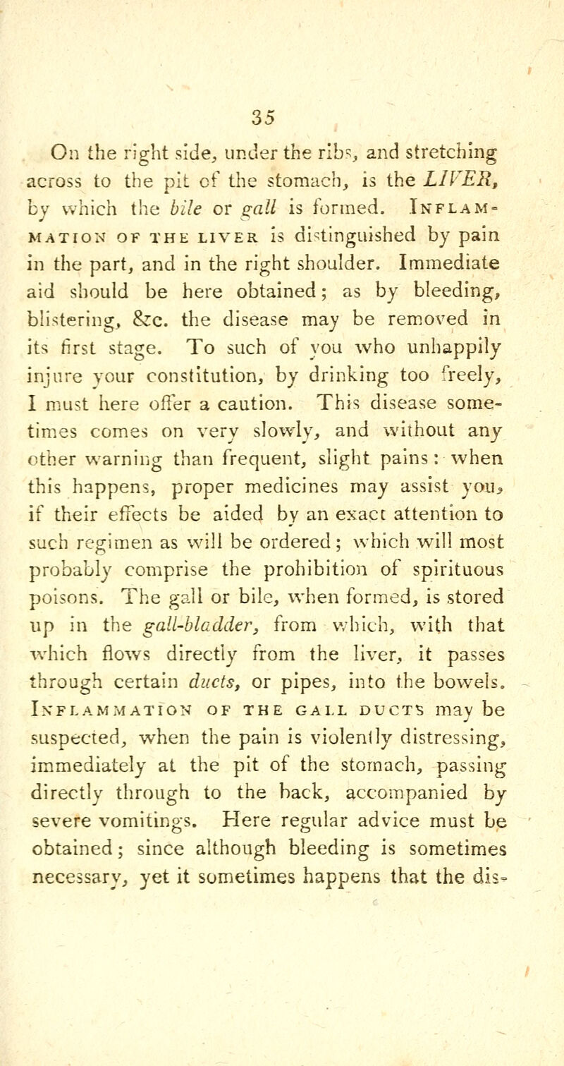 On the right side, iir.der the ribs, and stretching across to the pit of the stomach, is the LIVER^ by which the bile or gall is formed. Inflam- mation OF THE LIVER Is distinguished by pain in the part, and in the right shoulder. Immediate aid should be here obtained; as by bleeding, blistering, &c. the disease may be removed in its first stage. To such of you who unhappily injure your constitution, by drinking too freely, I must here offer a caution. This disease some- times comes on very slowly, and without any other warning than frequent, slight pains: when this happens, proper medicines may assist you> if their effects be aided by an exact attention to such regimen as will be ordered; which will most probably comprise the prohibition of spirituous poisons. The gall or bile, when formed, is stored up in the gall-bladder, from which, with that which flows directly from the liver, it passes through certain ducts, or pipes, into the bowels. Inflammation of the gall ducts maybe suspected, when the pain is violenlly distressing, immediately at the pit of the stomach, passing directly through to the back, accompanied by severe vomitings. Here regular advice must be obtained; since although bleeding is sometimes necessary, yet it sometimes happens that the dis=