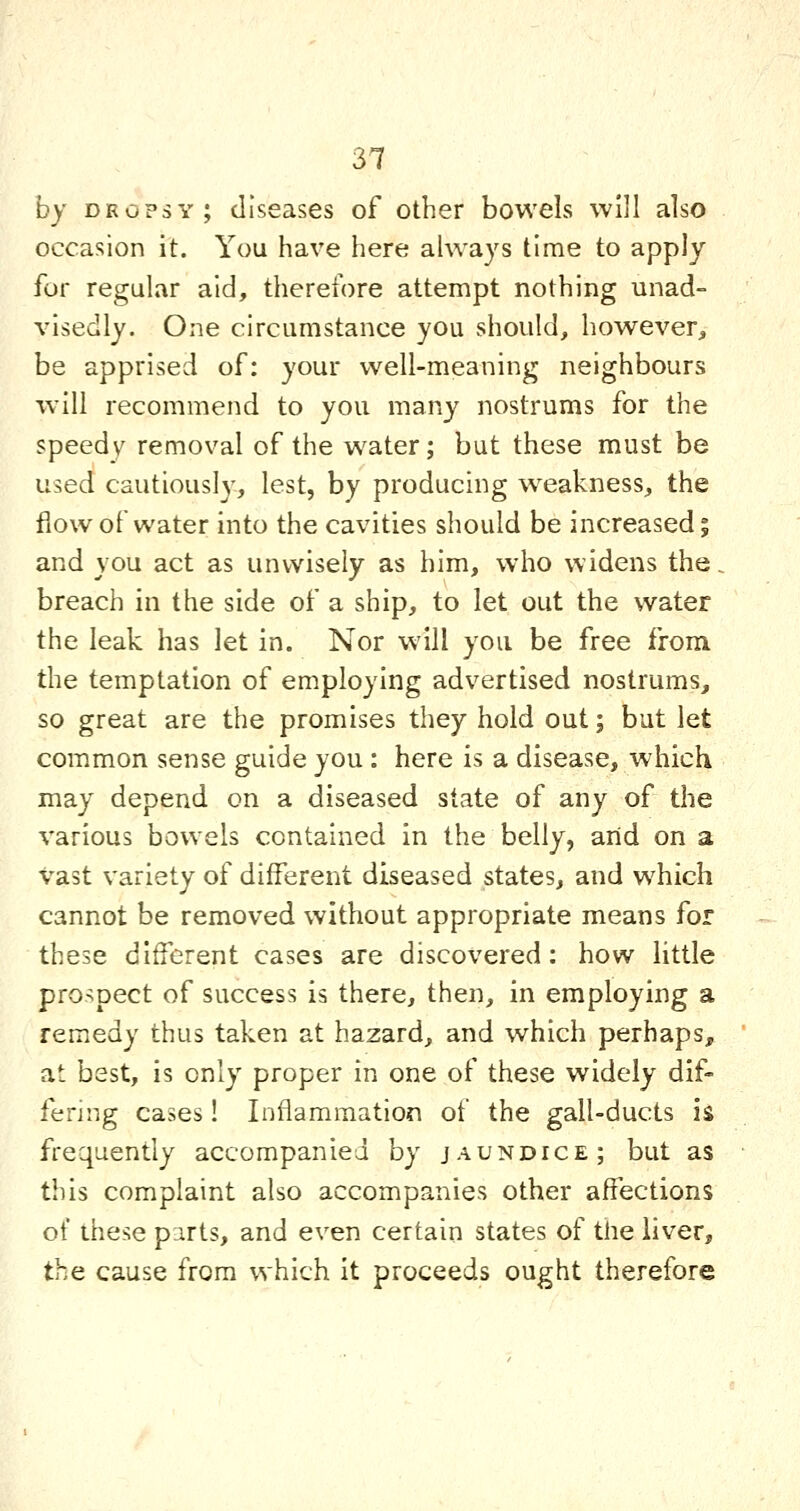 31 hy dropsy; diseases of other bowels will also occasion it. You have here always time to apply for regular aid, therefore attempt nothing unad- visedly. One circumstance you should, however, be apprised of: your well-meaning neighbours will recommend to you many nostrums for the speedy removal of the water; but these must be used cautiously, lest, by producing weakness, the flow of water into the cavities should be increased; and you act as unwisely as him, who widens the. breach in the side of a ship, to let out the water the leak has let in. Nor will you be free from the temptation of employing advertised nostrums, so great are the promises they hold out; but let common sense guide you : here is a disease, which may depend on a diseased state of any of the various bowels contained in the belly, arid on a vast variety of different diseased states, and which cannot be removed without appropriate means for these different cases are discovered: how little prospect of success is there, then, in employing a remedy thus taken at hazard, and which perhaps, at best, is only proper in one of these widely dif- fering cases! Inflammation of the gall-ducts is frequently accompanied by jaundice; but as this complaint also accompanies other affections of these pirts, and even certain states of the liver, the cause from which it proceeds ought therefore