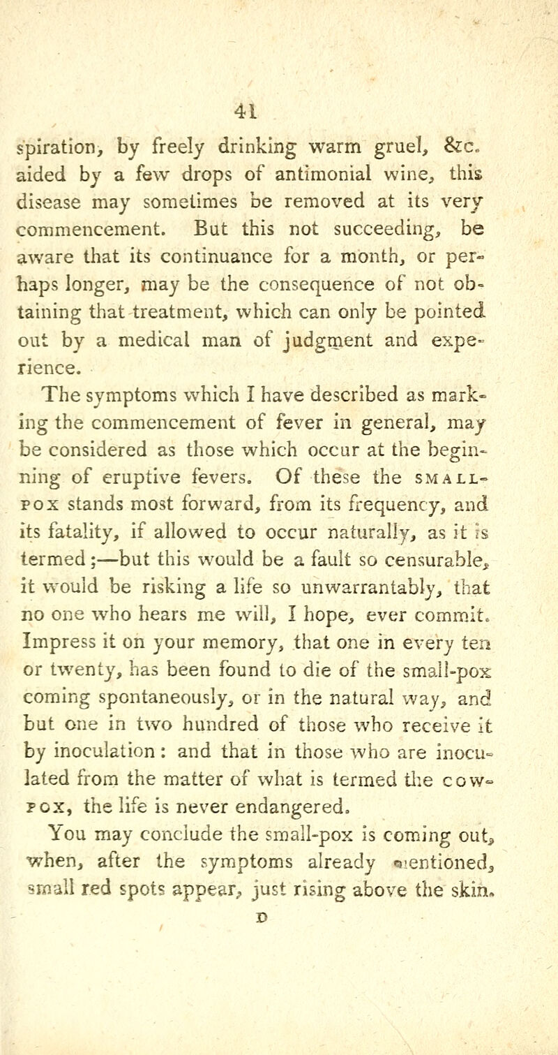 spiration> by freely drinking warm gruel, &c. aided by a few drops of antimonial wine, this disease may sometimes be removed at its very commencement. But this not succeeding, be aware that its continuance for a month, or per- haps longer, may be the consequence of not ob- taining that treatment, which can only be pointed out by a medical man of judgment and expe- rience. The symptoms which I have described as mark- ing the commencement of fever in general, may be considered as those which occur at the begin- ning of eruptive fevers. Of these the small- pox stands most forward, from its frequency, and its fatality, if allowed to occur naturally, as it is termed;—but this would be a fault so censurable, it would be risking a life so unwarrantably, that no one who hears me will, I hope, ever commit. Impress it on your memory, that one in every ten or twenty, has been found to die of the small-pox coming spontaneously, or in the natural way, and but one in two hundred of those who receive it by inoculation: and that in those who are inocu-= lated from the matter of what is termed tlie cow= POX, the life is never endangered. You may conclude the small-pox is coming outj, when, after the symptoms already Qientioned^ small red spots appear^ just rising above the skin-