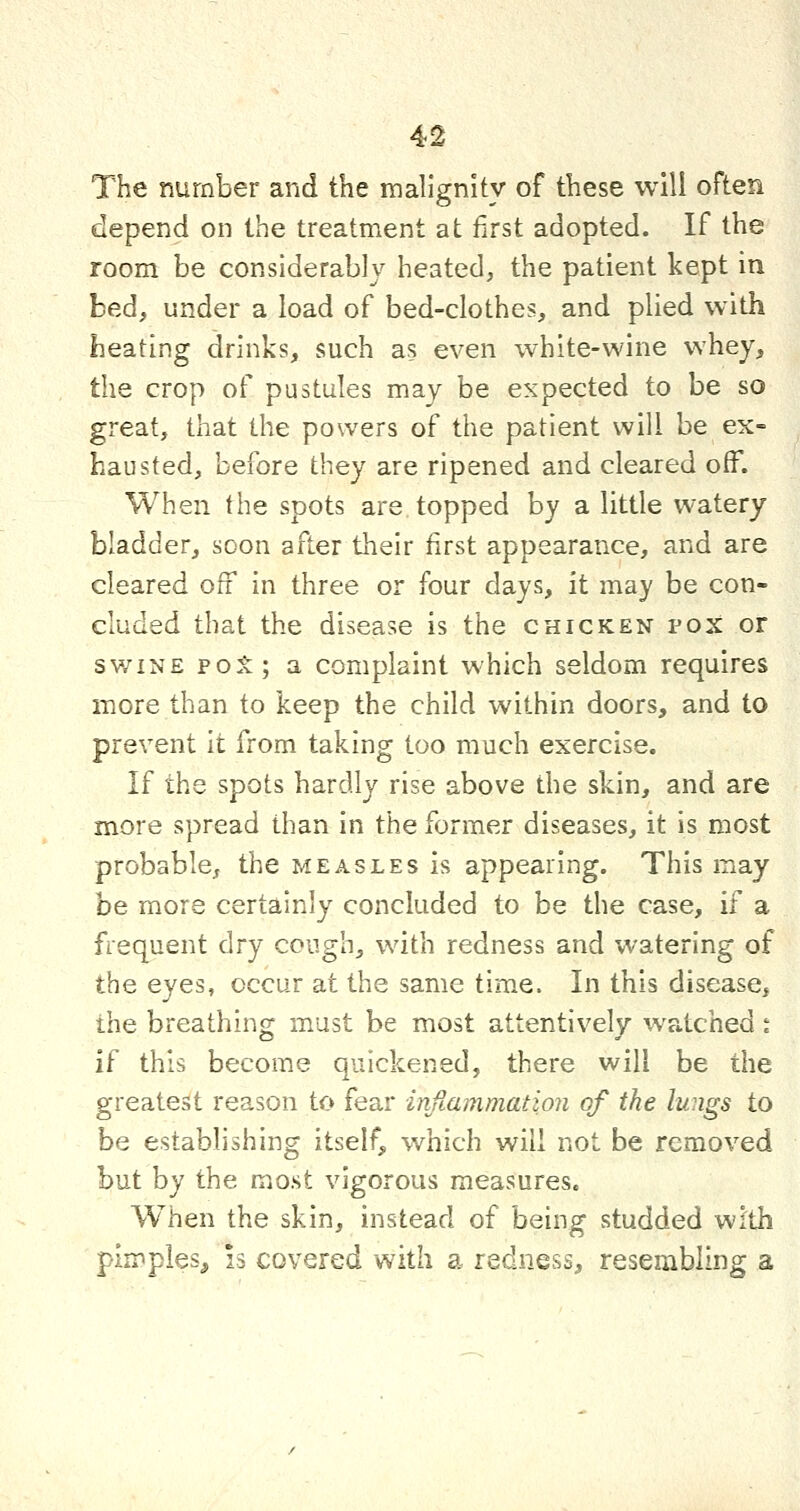 The number and the malignity of these will often depend on the treatment at first adopted. If the room be considerably heated, the patient kept in bed, under a load of bed-clothes, and plied with heating drinks, such as even white-wine whey, the crop of pustules may be expected to be so great, that the powers of the patient will be ex- hausted, before they are ripened and cleared off. When the spots are topped by a little watery bladder, soon after their first appearance, and are cleared off in three or four days, it may be con- cluded that the disease is the chicken pox or sv/iNE poji; a complaint which seldom requires more than to keep the child within doors, and to prevent it from taking too much exercise. If the spots hardly rise above the skin, and are more spread than in the former diseases, it is most probable^ the measles is appearing. This may be more certainly concluded to be the case, if a frequent dry cough, with redness and watering of the eyes, occur at the same time. In this disease, the breathing must be most attentively watched t if this become quickened, there will be the greatest reason to fear inflammation of the lungs to be establishing itself, which will not be removed but by the most vigorous measures. When the skin, instead of being studded with pimples^ 13 covered with a redness, resembling a