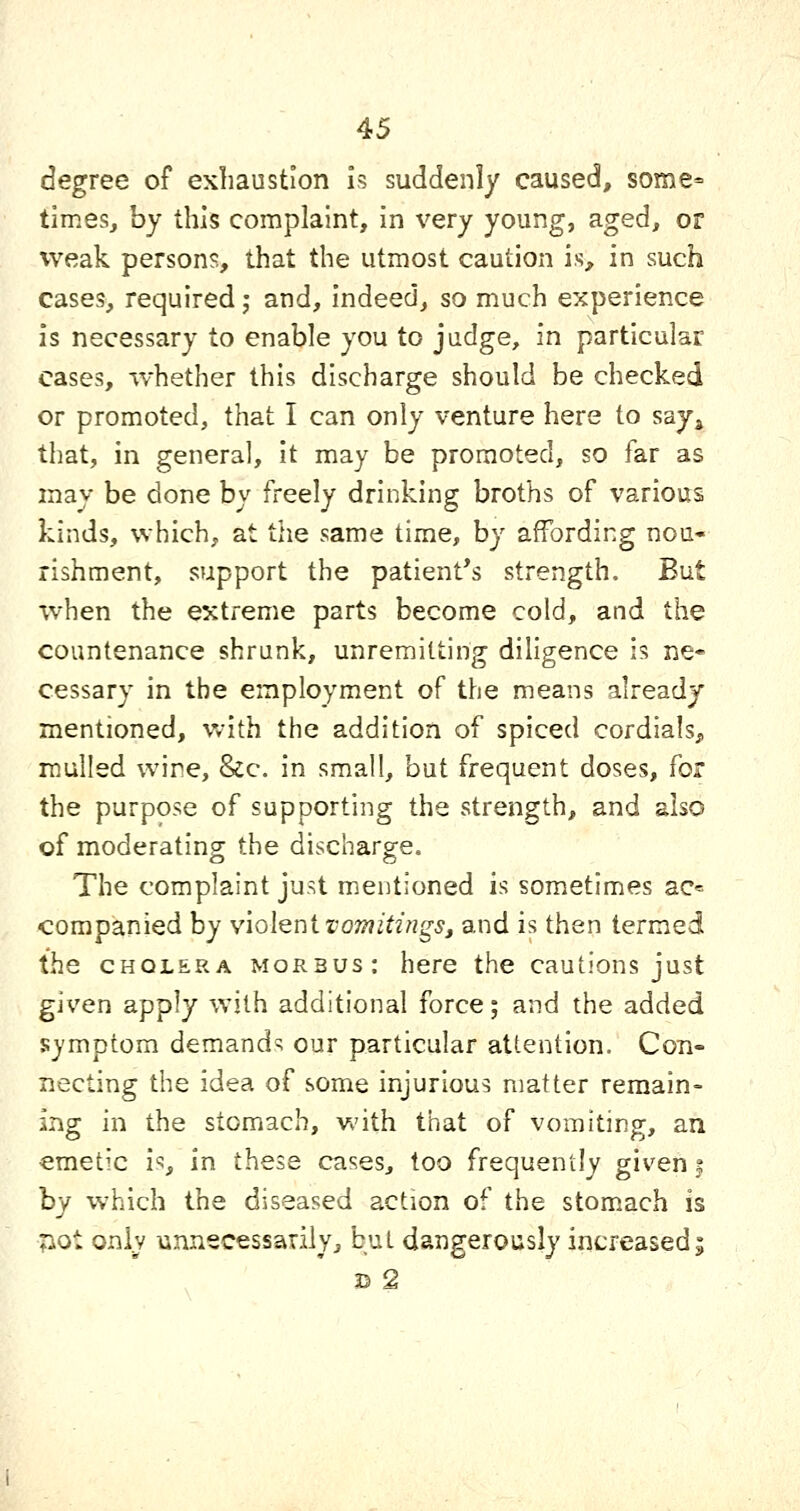degree of exhaustion is suddenly caused, some= times, by this complaint, in very young, aged, or weak persons, that the utmost caution is, in such cases, required j and, indeed, so much experience is necessary to enable you to judge, in particular cases, whether this discharge should be checked or promoted, that I can only venture here to say^ that, in general, it may be promoted, so far as may be done by freely drinking broths of various kinds, which, at the same time, by affording nou- rishment, support the patient's strength. But Tvhen the extreme parts become cold, and the countenance shrunk, unremitting dihgence is ne- cessary in the employment of the means already mentioned, with the addition of spiced cordials^, mulled wine, &c. in small, but frequent doses, for the purpose of supporting the strength, and also of moderating the discharge. The complaint just mentioned is sometimes ac= companied by violent iwmitingSj and is then termed the CHOLERA morbus: here the cautions just given apply with additional force; and the added symptom demands our particular attention. Con- necting the idea of some injurious matter remain- ing in the stomach, v*'ith that of vomiting, an emetic is, in these cases, too frequently given | hy which the diseased action of the stomach is ?iot only unnecessarily, but dangerously increased; B 2