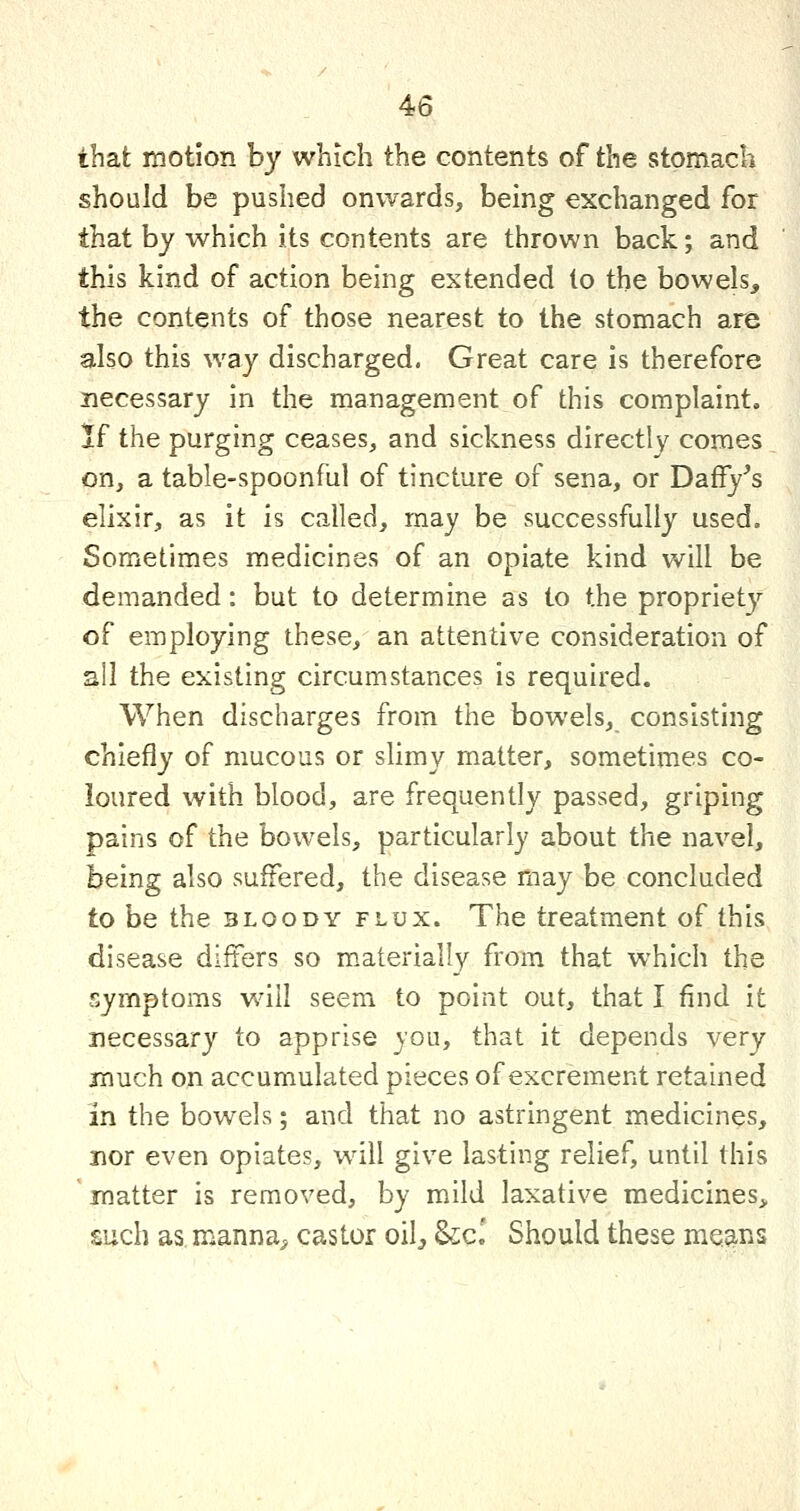 that motion by which the contents of the stomach should be pushed onwards, being exchanged for that by which its contents are thrown back; and this kind of action being extended to the bowels, the contents of those nearest to the stomach are also this way discharged. Great care is therefore necessary in the management of this complaint. K the purging ceases, and sickness directly comes on, a table-spoonful of tincture of sena, or Daffy^s elixir, as it is called, may be successfully used. Sometimes medicines of an opiate kind will be demanded: but to determine as to the propriety of employing these, an attentive consideration of all the existing circumstances is required. When discharges from the bowels, consisting chiefly of mucous or slimy matter, sometimes co- loured with blood, are frequently passed, griping pains of the bowels, particularly about the navel, being also suffered, the disease may be concluded to be the bloody flux. The treatment of this disease differs so m.aterially from that which the symptoms will seem to point out, that I find it necessary to apprise you, that it depends very jnuch on accumulated pieces of excrement retained in the bowels; and that no astringent medicines, nor even opiates, will give lasting relief, until this matter is removed, by mild laxative medicines, such as manna, castor oil^ &;c.' Should these mea^is