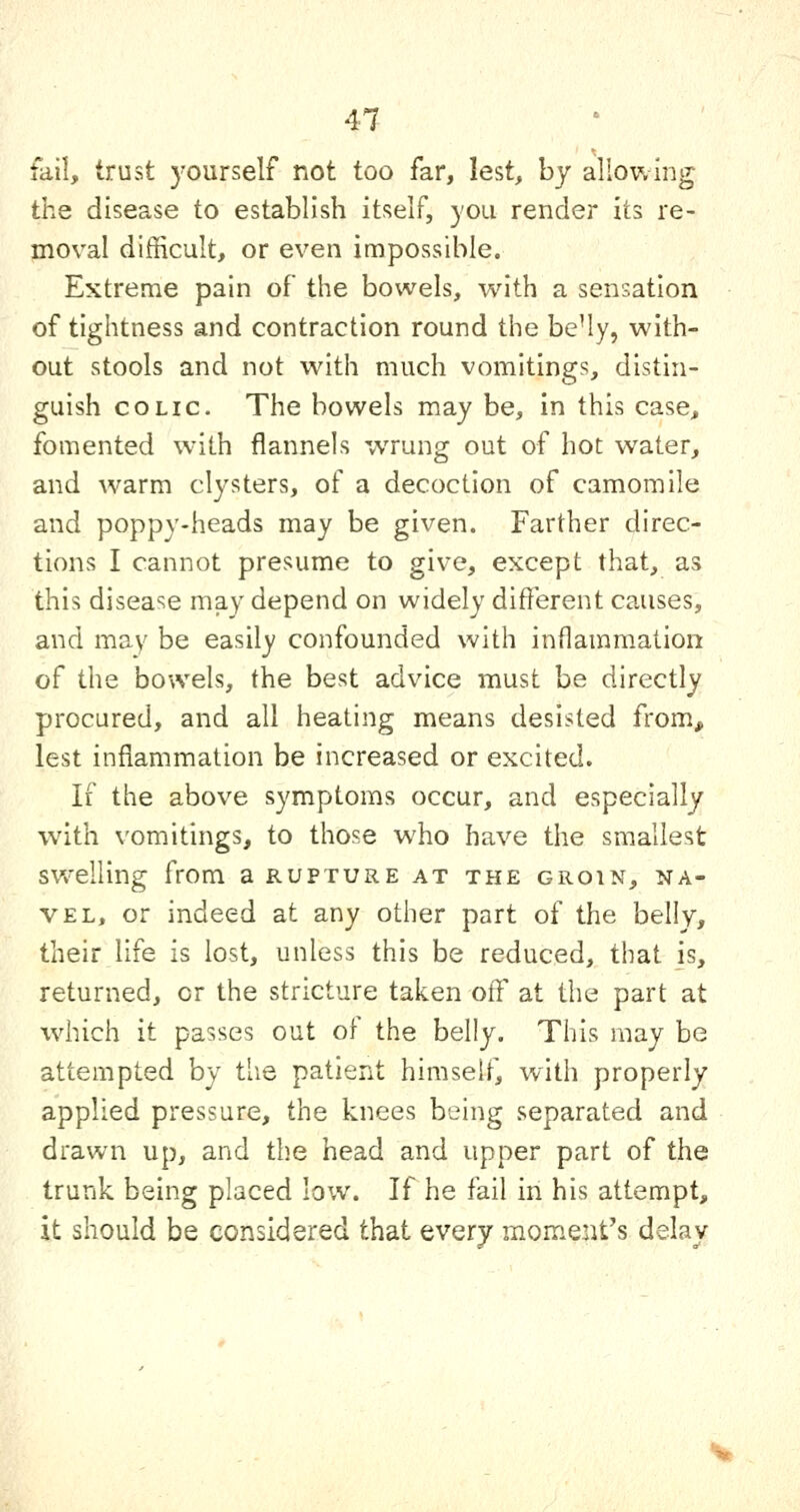 fail, trust yourself not too far, lest, by allowing the disease to establish itself, you render Its re- moval difficult, or even impossible. Extreme pain of the bowels, with a sensation of tightness and contraction round the be'ly, with- out stools and not with much vomitings, distin- guish COLIC. The bowels may be, in this case, fomented with flannels wrung out of hot water, and warm clysters, of a decoction of camomile and poppy-heads may be given. Farther direc- tions I cannot presume to give, except that, as this disease may depend on widely different causes, and may be easily confounded with inflammation of the bowels, the best advice must be directly procured, and all heating means desisted from, lest inflammation be increased or excited. If the above symptoms occur, and especially wdth vomitings, to those who have the smallest swelling from a rupture at the groin, na- vel, or indeed at any other part of the belly, their life is lost, unless this be reduced, that is, returned, or the stricture taken off at the part at which it passes out of the belly. This may be attempted by the patient himself^, with properly applied pressure, the knees being separated and drawn up, and the head and upper part of the trunk being placed low. If he fail in his attempt, it should be considered that every moment's delay