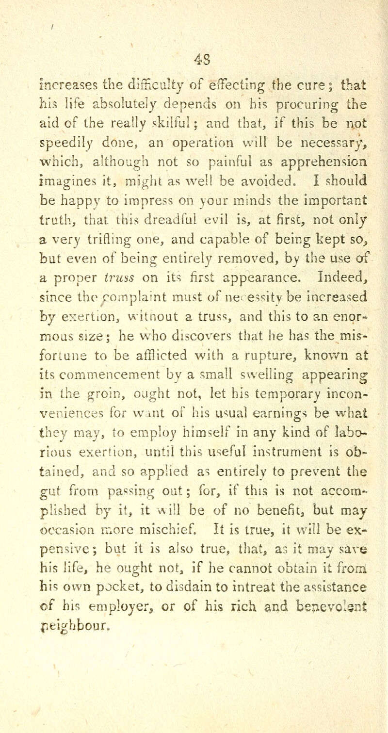4S increases the dimculty of efTectlng the cure; that his life absolutely depends on his procuring the aid of the really skilful; and that, if this be not speedily done, an operation will be necessary*, which, although not so painful as apprehension imagines it, might as well be avoided. I should be happy to impress on your minds the important truth, that this dreadful evil is, at first, not only a very trifling one, and capable of being kept sO;, but even of being entirely removed, by the use of a proper truss on its first appearance. Indeed, since the complaint must of ne. essitv be increased hy exertion, witnout a truss, and this to an enor- mous size; he w^ho discovers that he has the mis- fortune to be afflicted with a rupture, known at its commencement by a small swelling appearing in the groin, ought not, let his temporary incon- veniences for wint of his u^ual earnings be what they may, to employ himself in any kind of labo- rious exertion, until this useful instrument is ob- tained, and so applied as entirely to prevent the gut from passing out; for, if this is not accom- plished by it, it •v\i!} be of no benefit, but may occasion more mischief. It is true, it will be ex- pensive; but it is also true, that, as it may save his life, he ought not, if he cannot obtain it fromi his own pocket, to disdain to intreat the assistance of his employer^ or of his rich and benevolent {leighboun