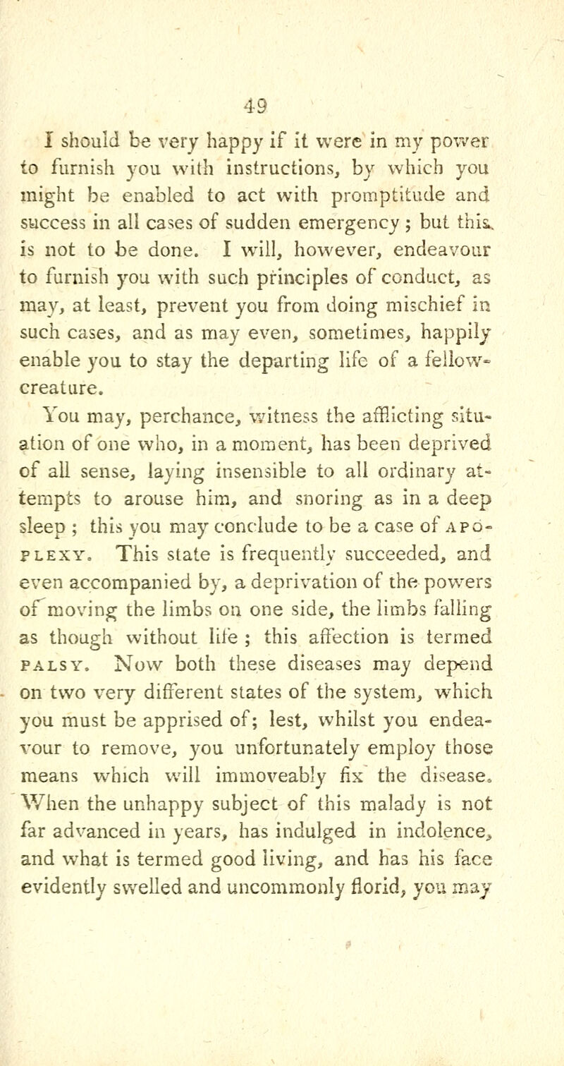 I should be very happy if it were in my power to furnish you with instructions, by which you might be enabled to act with promptitude and success in all cases of sudden emergency; but thii. is not to be done. I will, however, endeavour to furnish you with such principles of conduct, as may, at least, prevent you from doing mischief in such cases, and as may even, sometimes, happily enable you to stay the departing life of a fellow- creature. You may, perchance, wdtness the afflicting situ- ation of one who, in a moment, has been deprived of all sense, laying insensible to all ordinary at- tempts to arouse him, and snoring as in a deep sleep ; this you may conclude to be a case of apo- plexy. This state is frequently succeeded, and even accompanied by, a deprivation of the powers ©rmoving the limbs on one side, the limbs falHng as though without life ; this affection is termed PALSY. Now both these diseases may depend on two very different states of the system, w^hich you must be apprised of; lest, whilst you endea- vour to remove, you unfortunately employ those means which will immoveably fix the disease* When the unhappy subject of this malady is not far advanced in years, has indulged in indolence^ and what is termed good living, and has his face evidently swelled and uncomm.only florid, you may