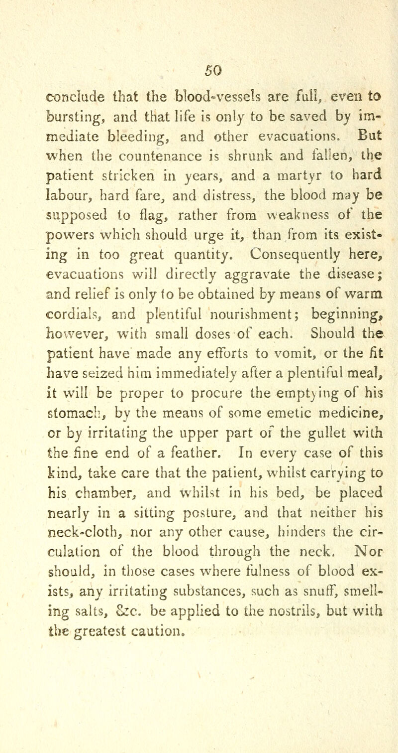 conclude that the blood=vessels are full, even to bursting, and that life is only to be saved by im« mediate bleeding, and other evacuations. But ■when the countenance is shrunk and fallen, the patient stricken in years, and a martyr to hard labour, hard fare^ and distress, the blood may be supposed to flag, rather from weakness of the powers which should urge it, than from its exist- ing in too great quantity. Consequently here, evacuations will directly aggravate the disease; and relief is only to be obtained by means of warm cordials, and plentiful nourishment; beginning, however, with small doses of each. Should the patient have made any efforts to vomit, or the fit have seized him immediately after a plentiful meal, it will be proper to procure the emptying of his stomach, by the means of some emetic medicine, or by irritating the upper part of the gullet with the fine end of a feather. In every case of this kind, take care that the patient, whilst carrying to his chamber, and whilst in his bed, be placed nearly in a sitting posture, and that neither his neck=cloth, nor any other cause, hinders the cir- culation of the blood through the neck. Nor should, in those cases where fulness of blood ex- ists, any irritating substances, such as snuff, smell- ing salts, Zzc. be applied to the nostrils, but with the greatest caution.