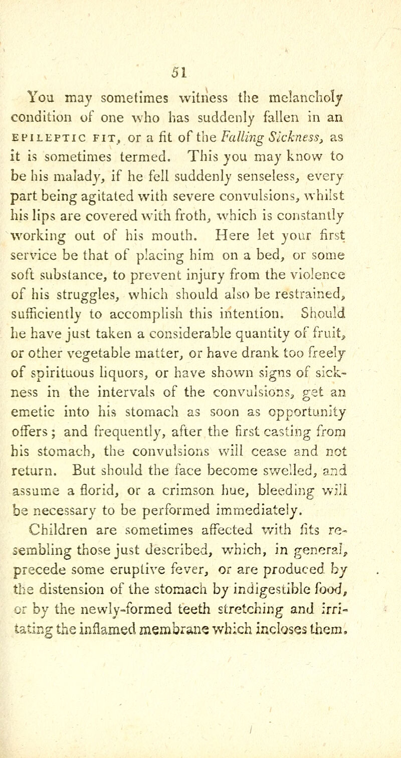 You may sometimes witness the melancholy condition of one who has suddenly fallen in an EPILEPTIC FIT, or a fit of the Falling Sickness, as it is sometimes termed. This you may know to be his malady, if he fell suddenly senseless, every part being agitated with severe convulsions, whilst his lips are covered with froth, which is constantly working out of his mouth. Here let your first service be that of placing him on a bed, or some soft substance, to prevent injury from the violence of his struggles, which should also be restrained, sufficiently to accomplish this intention. Should he have just taken a considerable quantity of fruit, or other vegetable matter, or have drank too freely of spirituous hquors, or have shown signs of sick- ness in the intervals of the convulsions, get an emetic into his stomach as soon as opportunity offers ; and frequently, after the first casting from his stomach, the convulsions will cease and not return. But should the face become swelled, and assume a florid, or a crimson hue, bleeding will be necessary to be performed im.rnediately. Children are sometimes affected with fits re- sembling those just described, which, in genera!;, precede some eruptive fever, oc are produced by the distension of the stomach by indigestible food, or by the newly=-formed teeth stretching and irri- tating the inflamed membrane which incloses them.