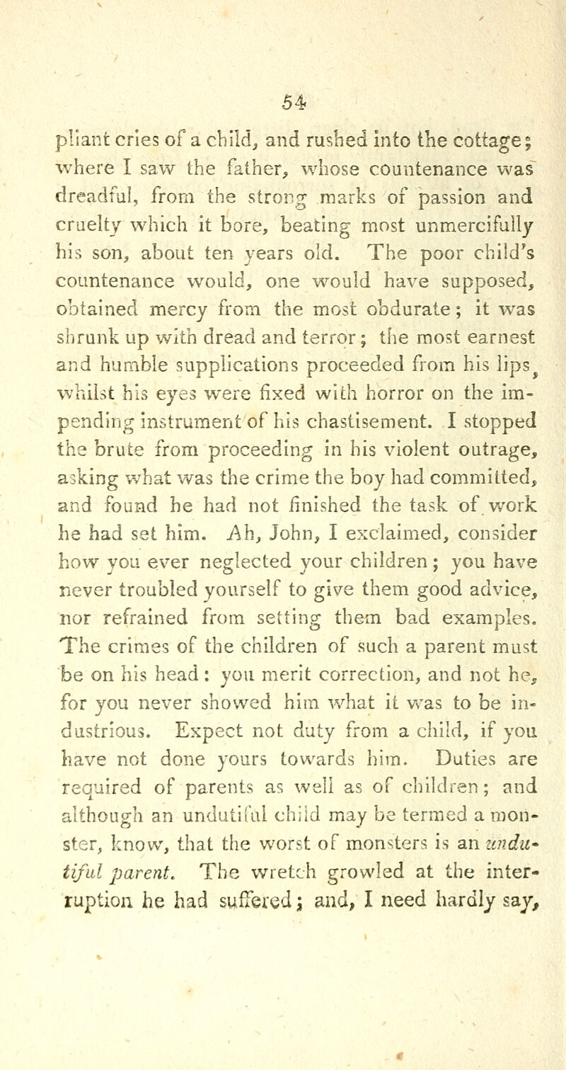 pliant cries of a child, and rushed into the cottage; where I saw the father, whose countenance was dreadful, from the strong marks of passion and cruelty which it bore, beating most unmercifully his son, about ten years old. The poor child's countenance would, one would have supposed, obtained mercy from the most obdurate; it was shrunk up with dread and terror; the most earnest and humble supplications proceeded from his lips whilst his eyes were fixed with horror on the im- pending instrument of his chastisement. I stopped the brute from proceeding in his violent outrage, asking what was the crime the boy had committed, and found he had not finished the task of.work he had set him. Ah, John, I exclaimed, consider how you ever neglected your children; you have never troubled yourself to give them good advice, nor refrained from setting them bad examples. The crimes of the children of such a parent must be on his head: you merit correction, and not he, for you never showed him what it was to be in- dustrious. Expect not duty from a child, if you have not done yours towards him. Duties are required of parents as well as of children; and although an undutiful child may be termed a mon- ster, know, that the worst of monsters is an zcndu^ tiful parent. The wretch growled at the inter- ruption he had suffered; and, I need hardly sa.y.