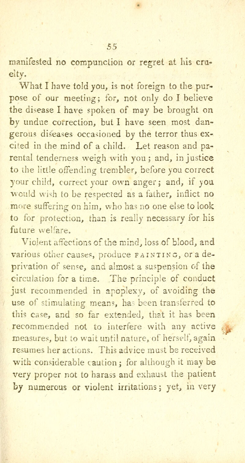 manifested no compunction or regret at his cru- elty. What I have told you, is not foreign to the pur- pose of our meeting; for, not only do I believe the disease I have spoken of may be brought on by undue correction, but I have seen most dan- gerous diseases occa??ioned by the terror thus ex- cited in the mind of a child. Let reason and pa- rental tenderness weigh with you; and, injustice to the littie offending trembler, before you correct your child, correct your own anger; and, if you would wi'jh to be respected as a father, inflict no mf»re suffering on him, who has no one else to look to for protection, than is really necessary for his future welfare. Violent affections of the mind, loss of blood, and various other causes, produce fainting, or a de- privation of sense, and almost a suspension of the circulation for a time. The principle of conduct just recommended in apoplexy, of avoiding the use of stimulating means, ha' been transferred to this case, and so far extended, that it has been recommended not to interfere with any active ..^, measures, but to wait until nature, of herself, again resumes her actions. This advice must be received -with considerable caution; for although it may be very proper not to harass and exhaust the patient hy numerous or violent irritations; yet, in very