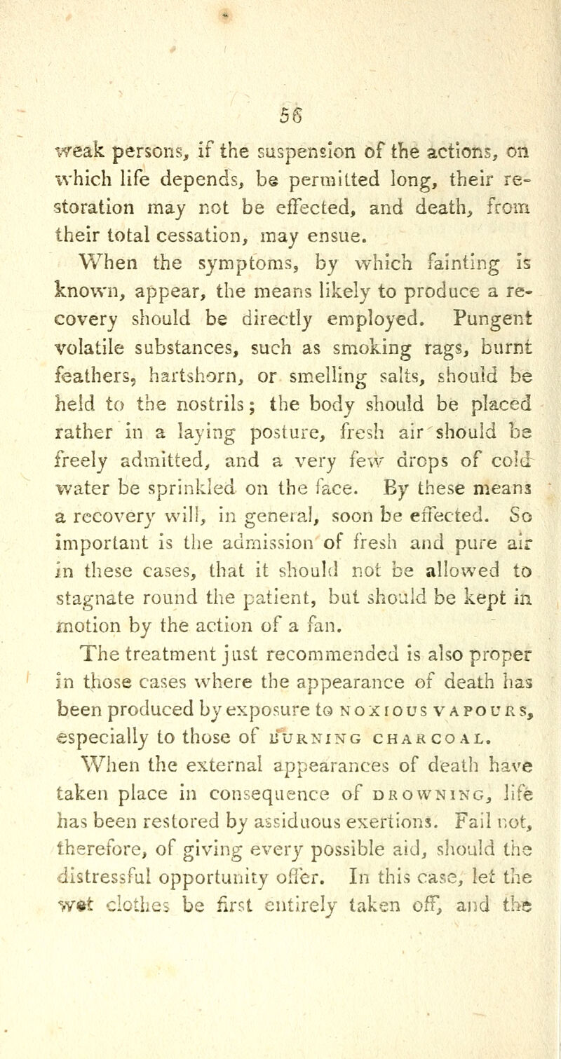 weak persons, if the suspension of the actions, on which life depends, be permitted long, their re- storation may not be effected, and death, from their total cessation, may ensue. When the symptoms, by which fainting is known, appear, the means likely to produce a re- covery should be directly employed. Pungent volatile substances, such as smoking rags, burnt feathers, hartshorn, or smelling salts, should be held to the nostrils; the body should be placed rather in a laying posture, fresh air should be freely admitted^ and a very few drops of cold water be sprinkled on the face. By these means a recovery will, in geneial, soon be effected. So important is the admission of fresh and pure air in these cases, that it should not be allowed to stagnate round the patient, but should be kept in motion by the action of a fan. The treatment just recommended is also proper in those cases where the appearance of death has been produced by exposure to Noxro us vapours, especially to those of ijurning charcoal. When the external appearances of death have taken place in consequence of drowning, life has been restored by assiduous exertions. Fail not, therefore, of giving every possible aid, should the distressful opportunity offer. In this case, let the w«t clothes be first entirely taken off, and the