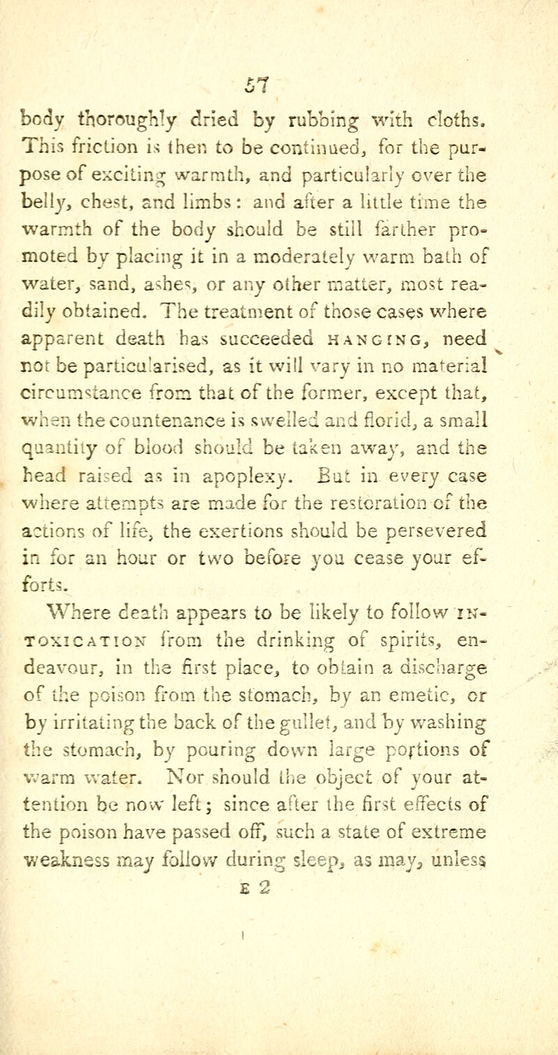 body thoroughly dried by rubbing with cloths. This friclion is then to be continued, for the pur- pose of exciting warmth, and particularly over the bell}'', chest, and limbs: and after a litde time the warmth of the body should be still farther pro- moted by placing it in a moderately warm bath of water, sand, ashes or any other matter, most rea- dily obtained- The treatment of those cases where apparent death has succeeded hanging, need not be particularised, as it will vary in no material circumstance from that of the form^er, except that, when the countenance is swelled and florid, a small quantity of blood should be taken away, and the head raised as in apoplexy. But in every case where attempts are m.ade for the resicraiion of the actions of life^ the exertions should be persevered ifi for an hour or two before you cease your ef- forts. Where death appears to be likely to follow in- toxication from the drinking of spirits, en- deavour, in the first place, to obtain a discharge of the poison fl-om the stomach, by an emetic, or by irritating the back of the gullet, and by washing the stomach, by pouring down large poftions of warm water. Nor should the object of your at- tention be now left; since after the first effects of the poison have passed off', such a state of extreme weakness may follow during sieep^ as may^ unless E 2