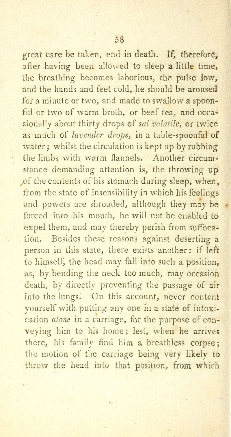 great care be taken, end in death. If, therefor^, after having been allowed to sleep a little time, the breathing becomes laborious, the pulse low, and the hands and feet cold, he should be aroused for a minute or two, and made to swallow a spoon- ful or two of warm broth, or beef tea, and occa- sionally about thirty drops of sal VGlatile, or twice as much of lavender drops, in a table-spoonful of water; whilst the circulation is kept up hy rubbing the limbs with warm flannels. Another circum- stance demanding attention is, the throwing up ,of the contents of his stomach during sleep, when, from the state of insensibility in wdiich his feelings and powers are shrouded, although they may be forced into his mouth, he will not be enabled to expel them, and may thereby perish from suffoca- tion. Besides these reasons against deserting a person in this state, there exists another: if left to himself, the head may fall into such a position, as, by bending the neck too much, may occasion death, by directly preventing the passage of air into the lungs. On this account, never content yourself with putting any one in a state of intoxi- cation alone in a carriage, for the purpose of con- veying him to his home: lest, when he arrives there, his family find him a breathless corpse; the motion of tlie carriage being very likely to throw tl;e head into that position, from which
