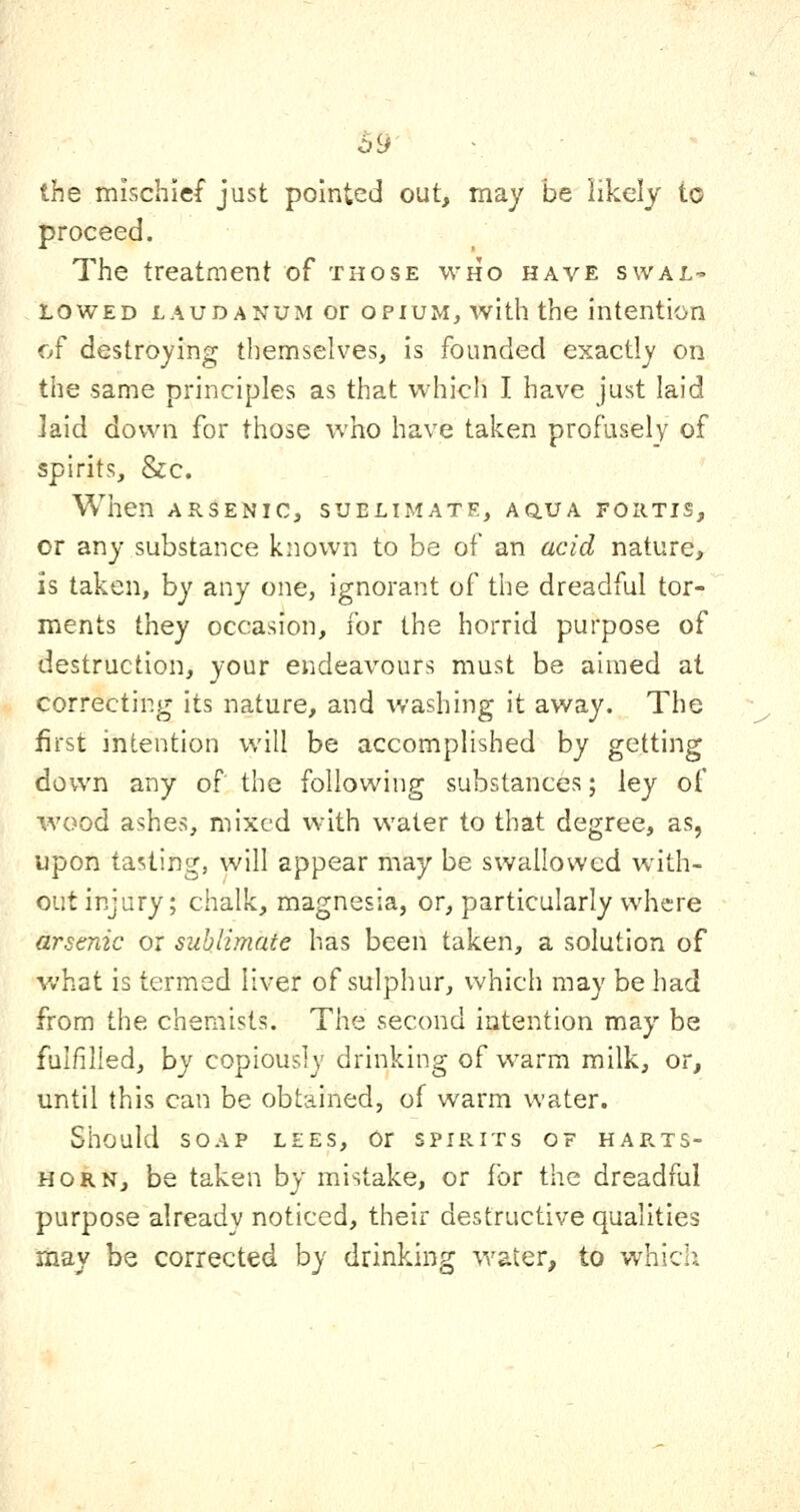 the mischief just pointed out, may be likely to proceed. The treatment of those who have swal- lowed LAUDANUM OF OPIUM, with the intention Cjf destroying themselves, is founded exactly on the same principles as that which I have just laid laid down for those who have taken profusely of spirits, &c. When ARSENIC, sublimate, aqua fortis, or any substance known to be of an acid nature, is taken, by any one, ignorant of the dreadful tor- ments they occasion, for the horrid purpose of destruction, your endeavours must be aimed at correcting its nature, and washing it away. The first intention will be accomplished by getting down any of the following substances; ley of wood ashes, mixed with water to that degree, as, upon tasting, will appear may be swallowed with- out injury; chalk, magnesia, or, particularly where arsenic or sublimate has been taken, a solution of what is termed liver of sulphur, which may be had from the chemists. The second intention may be fulfilled, by copiously drinking of warm milk, or, until this can be obtained, of warm water. Should soap lees. Or spirits of harts- horn, be taken by mistake, or for the dreadful purpose already noticed, their destructive qualities may be corrected by drinking water, to which.