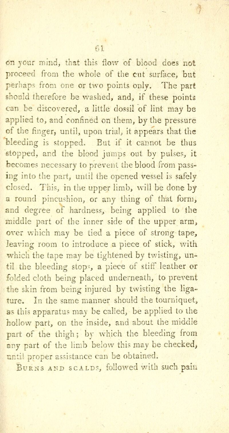 on your mind, that this ilow of biood does not proceed from the whole of the cut surface, but perhaps from one or two points only. The part shoald therefore be washed, and, if these points can be discovered, a little dossil of lint may be applied to, and confined on them, by the pressure of the finger, until, upon trial, it appears that the bleeding is stopped. But if it cannot be thus stopped, and the blood jumps out by pulses, it becomes necessary to prevent the blood from pass- ing into the part, until the opened vessel is safely closed. This, in the upper limb, will be done by a round pincushion, or any thing of that form, and degree of hardness, being applied to the middle part of the inner side of the upper arm, over which may be tied a piece of strong tape, leaving room to introduce a piece of stick, with which the tape may be tightened by twisting, un- til the bleeding stop^, a piece of stiff leather or folded cloth being placed underneath, to prevent the skin from being injured by twisting the liga- ture. In the same manner should the tourniquet, as this apparatus may be called, be applied to the hollow part, on the inside, and about the middle part of the thigh; by which the bleeding from any part of the limb below this may be checked, until proper assistance can be obtained. Burns amd scalds, followed with such pain