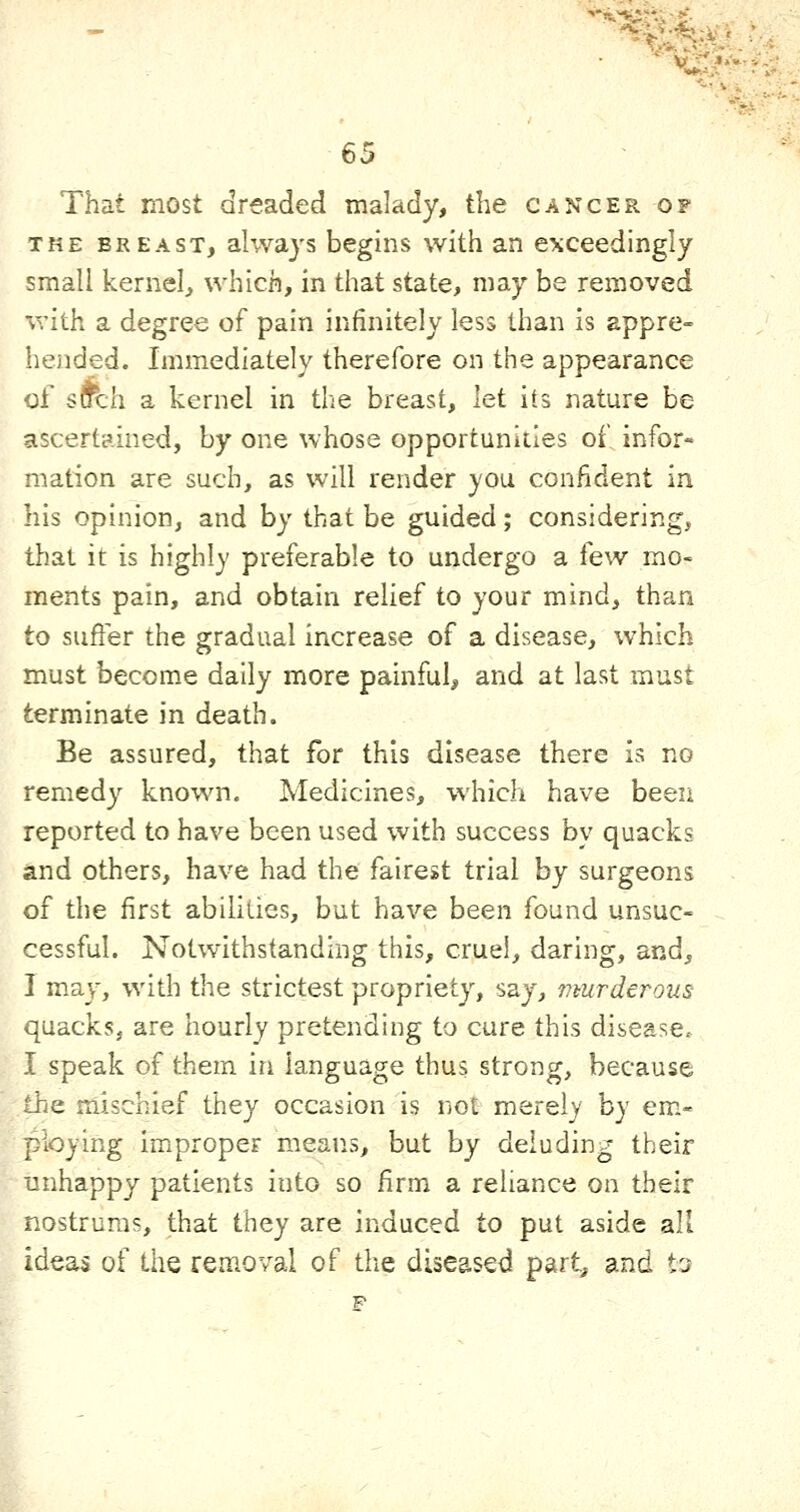 That most dreaded malady, the cancer of THE BREAST, alwajs begiiis with an exceedingly smali kernel, which, in that state, may be removed with a degree of pain infinitely less than is appre- hended. Immediately therefore on the appearance of s&ch a kernel in the breast, hi its nature be ascertained, by one whose opportunities of infor- mation are such, as will render you confident in his opinion, and by that be guided; considering, that it is highly preferable to undergo a few mo« ments pain, and obtain relief to your mind, than to suffer the gradual increase of a disease, which must become daily more painful, and at last must terminate in death. Be assured, that for this disease there is no remedy known. Medicines, which have been reported to have been used with success by quacks and others, have had the fairest trial by surgeons of the first abilities, but have been found unsuc- cessful. Notwithstanding this, cruel, daring, and, I may, with the strictest propriety, say, umrderous quacks, are hourly pretending to cure this disease. I speak of them in language thus strong, because the mischief they occasion is not mere!}' by em- ploying improper means, but by deluding their unhappy patients into so firm a reliance on their nostrums, that they are induced to put aside all ideas of the reaioval of the diseased part^ and to