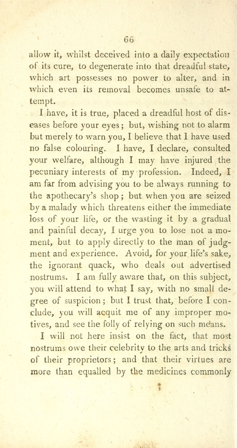 allow it, whilst deceived into a daily expectation of its cure, to degenerate into that dreadful state, which art possesses no power to alter, and in which even its removal becomes unsafe to at- tempt. I have, it is true, placed a dreadful host of dis- eases before your eyes; but, wishing not to alarm but merely to warn you, I believe that I have used no false colouring. I have, I declare, consulted your welfare, although I may have injured the pecuniary interests of my profession. Indeed, I am far from advising you to be always running to the apothecary^s shop; but when you are seized by a malady which threatens either the immediate loss of your life, or the wasting it by a gradual and painful decay, I urge you to lose not a mo- ment, but to apply directly to the man of judg- ment and experience. Avoid, for your life's sake, the ignorant quack, who deals out advertised nostrums. I am fully aware that, on this subject, you will attend to what I say, with no small de- gree of suspicion; but I trust that, before I con- clude, you will acquit me of any improper mo- tives, and see the folly of relying on such me'ans. I will not here insist on the fact, that most nostrums owe their celebrity to the arts and tricks of their proprietors; and that their virtues are more than equalled by the medicines commonly