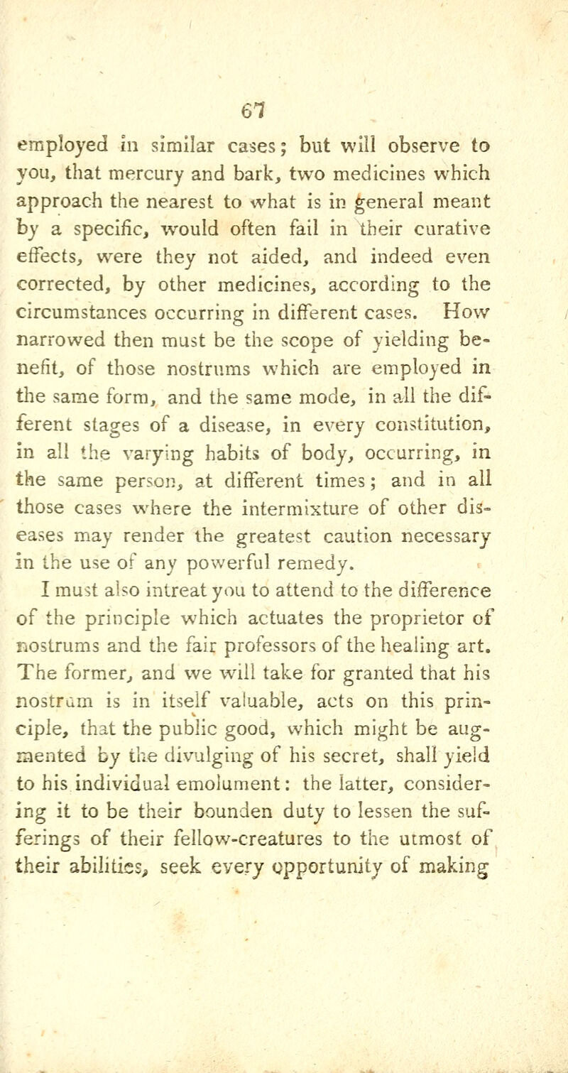 6T employed in similar cases; but will observe to you, that mercury and bark, two medicines which approach the nearest to what is in general meant hy a specific, would often fail in their curative effects, were they not aided, and indeed even corrected, by other medicines, according to the circumstances occurring in different cases. How narrowed then must be the scope of yielding be- nefit, of those nostrums which are employed in the same form, and the same mode, in all the dif- ferent stages of a disease, in every constitution, in all the varying habits of body, occurring, in the same person, at different times; and in all those cases where the intermixture of other dis= eases may render the greatest caution necessary in the use of any powerful remedy. I must also intreat you to attend to the difference of the principle which actuates the proprietor of nostrums and the fair professors of the healing art. The former, and we will take for granted that his nostrum is in itself valuable, acts on this prin- ciple, that the public good, which might be aug- mented by the divulging of his secret, shall yield to his individual emolument: the latter, consider- ing it to be their bounden duty to lessen the suf- ferings of their fellows-creatures to the utmost of their abilities^ seek every opportunity of making