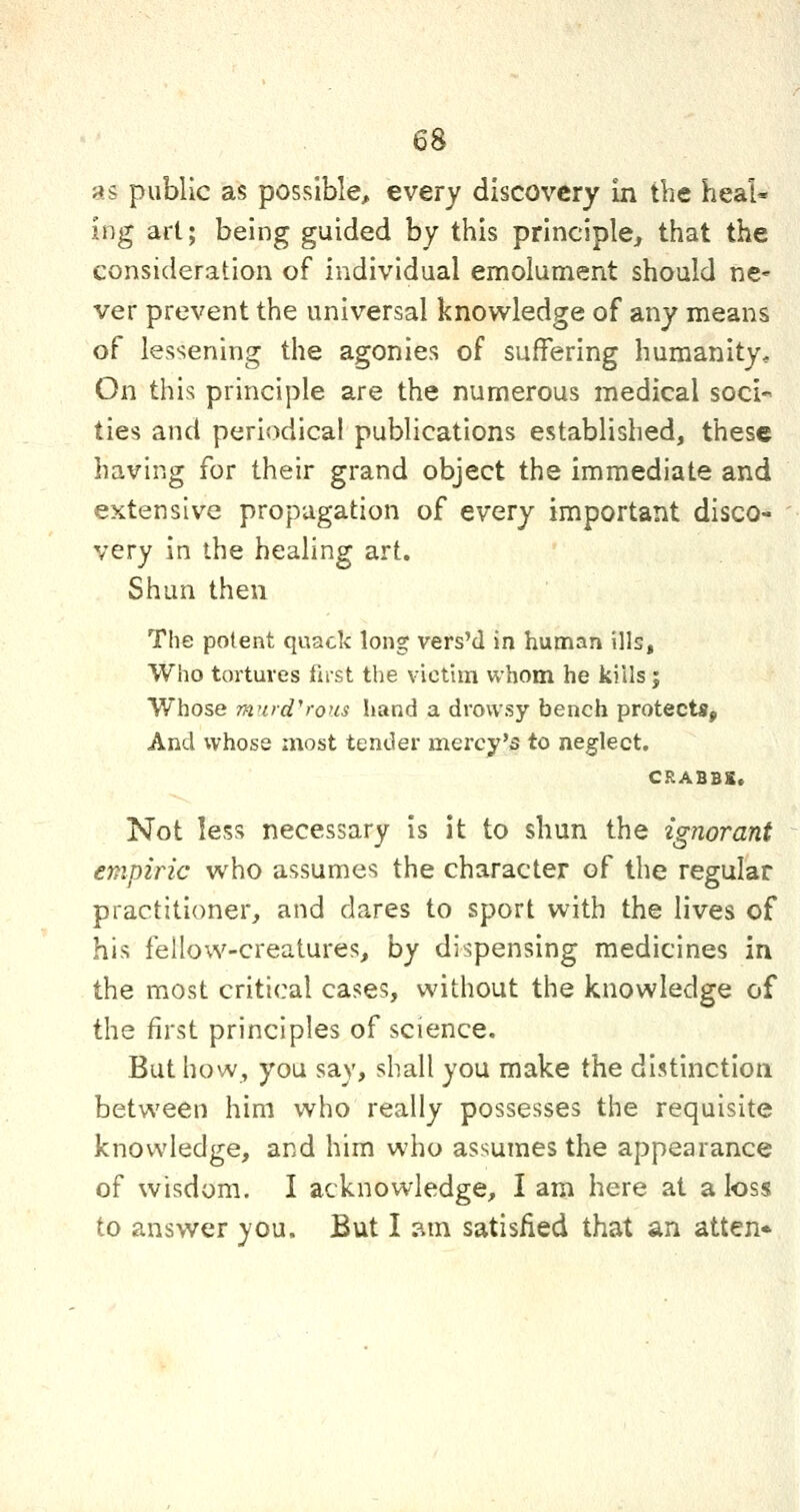 as public as possible, every discovery in the heal- ing art; being guided by this principle, that the consideration of individual emolument should ne* ver prevent the universal knov^ledge of any means of lessening the agonies of suffering humanity. On this principle are the numerous medical soci-« ties and periodical publications established, these having for their grand object the immediate and extensive propagation of every important disco- very in the healing art. Shun then The potent quack long vers'd in human ills. Who tortures fust the victim whom he kills; Whose rfiurd''rous hand a drowsy bench protects. And whose most tender mercy'5 to neglect. CRABBS. Not less necessary is it to shun the ignorant empiric who assumes the character of the regular practitioner, and dares to sport with the lives of his fellow-creatures, by dispensing medicines in the most critical cases, without the knowledge of the first principles of science. But how, you say, shall you make the distinction between him who really possesses the requisite knowledge, and him who assumes the appearance of wisdom. I acknowledge, I am here at a loss to answer you. But I ?.m satisfied that an atten*
