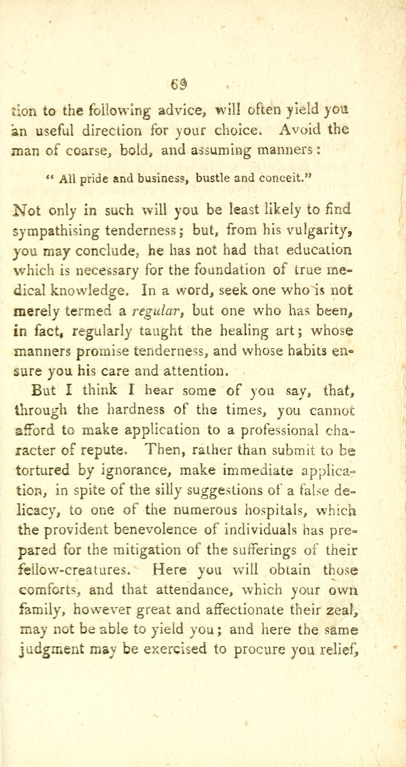 6^ tion to the following advice, will often yield you an useftd direction for )'Our choice. Avoid the man of coarse, bold, and assuming manners:  All pride and business, bustle and conceit, Not only in such will you be least likely to find sympathising tenderness; but, from his vulgarity, you may conclude, he has not had that education which is nece&sary for the foundation of true me- dical knowledge. In a word, seek one who is not merely termed a regular, but one who has been, in fact, regularly taught the heahng art; whose manners promise tenderness, and whose habits en° sure you his care and attention. But I think I hear some of you say, that, through the hardness of the times, you cannot afford to make application to a professional cha- racter of repute. Then, rather than submit to be tortured by ignorance, make immediate applica- tion, in spite of the silly suggestions of a false de- licacy, to one of the numerous hospitals, which the provident benevolence of individuals has pre« pared for the mitigation of the sufferings of their fellow-creatures. Here you will obtain those comforts, and that attendance, which your own family, however great and affectionate their zeal, may not be able to yield you; and here the same judgment may be exercised to procure you relief.