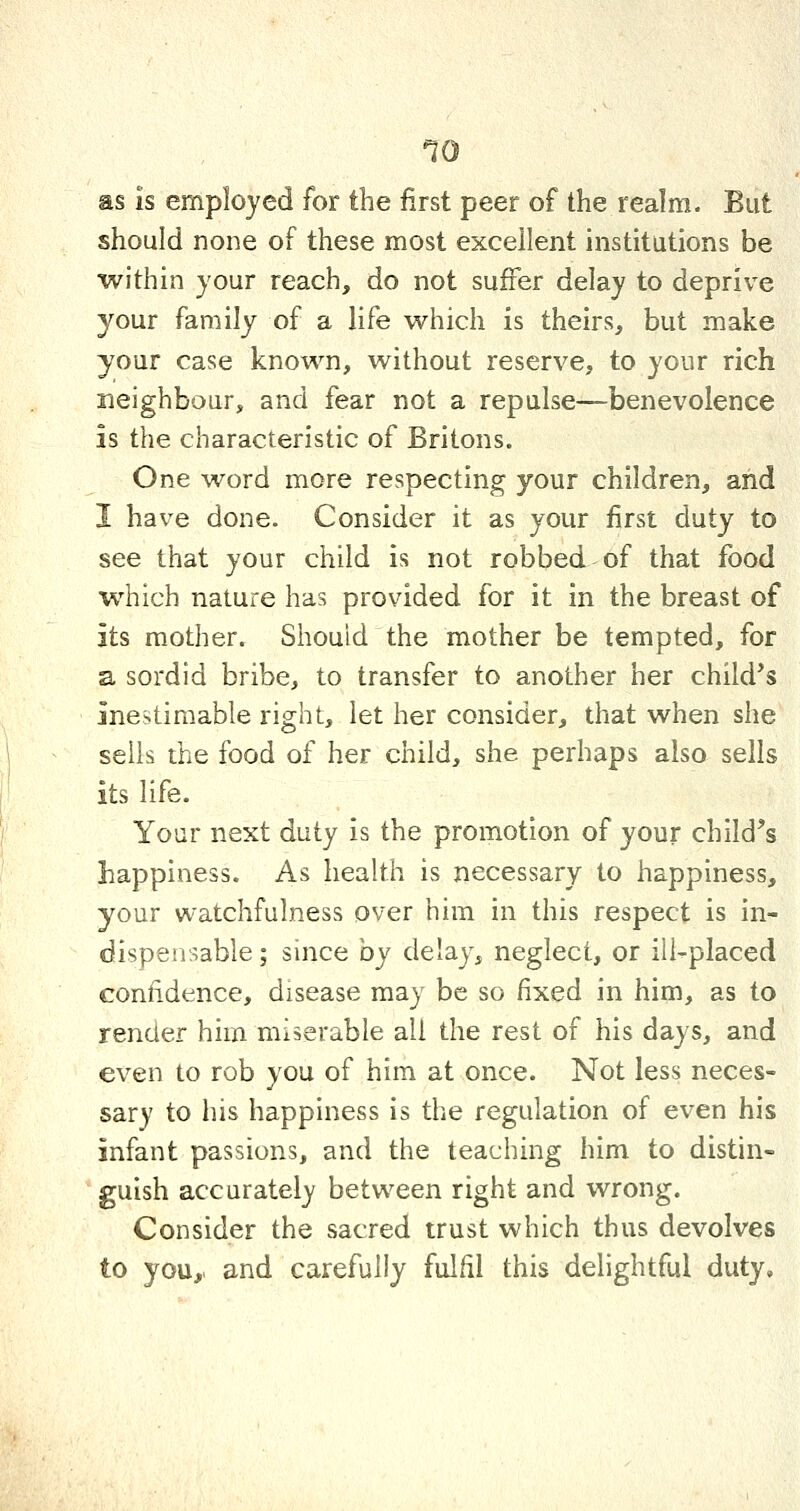 as is employed for the first peer of the realm. But should none of these most excellent institutions be within your reach, do not suffer delay to deprive your family of a life which is theirs, but make your case known, without reserve, to your rich neighbour, and fear not a repulse—benevolence is the characteristic of Britons. One word more respecting your children, and I have done. Consider it as your first duty to see that your child is not robbed of that food which nature has provided for it in the breast of its mother. Should the mother be tempted, for a sordid bribe, to transfer to another her child's inestimable right, let her consider, that when she sells the food of her child, she perhaps also sells its life. Your next duty is the promotion of your child's happiness. As health is necessary to happiness, your watchfulness over him in this respect is in- dispensable; since by delay, neglect, or ill-placed confidence, disease may be so fixed in him, as to render him miserable all the rest of his days, and even to rob you of him at once. Not less neces- sary to his happiness is the regulation of even his infant passions, and the teaching him to distin- guish accurately between right and wrong. Consider the sacred trust which thus devolves to you,, and carefully fulfil this delightful duty.