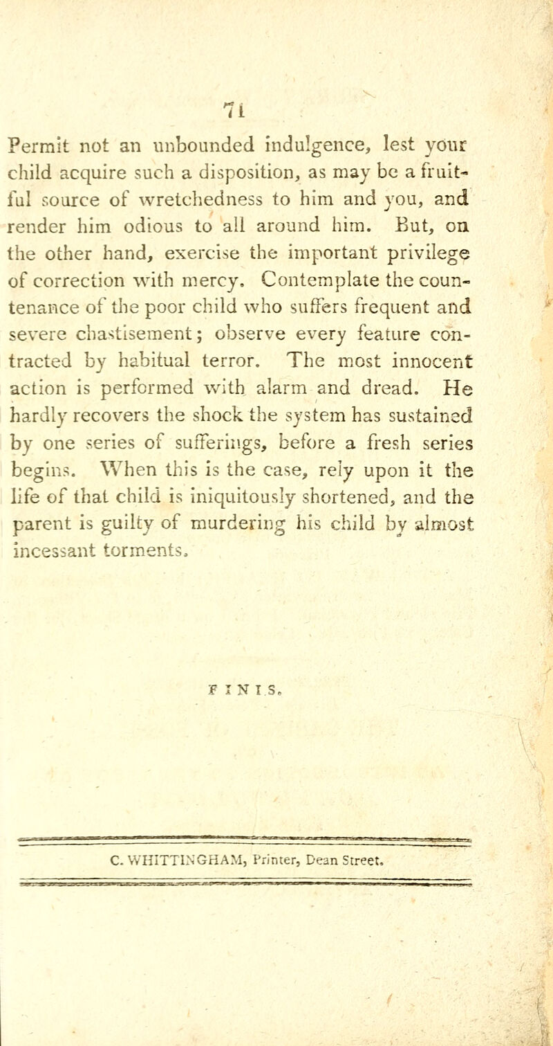 Permit not an unbounded indulgence, lest your child acquire such a disposition, as may be a fruit- ful source of wretchedness to him and you, and render him odious to all around him. But, on the other hand, exercise the important privilege of correction with mercy. Contemplate the coun- tenance of the poor child who suffers frequent and severe chastisement; observe every feature con- tracted by habitual terror. The most innocent action is performed with alarm and dread. He hardly recovers the shock the system has sustained by one series of sufferings, before a fresh series begins. When this is the case, rely upon it the life of that child is Iniquitously shortened, and the parent is guilty of murdering his child by almost incessant torments. F I NTS, C. VVHITTINGHAM, Printer, Dean Street,