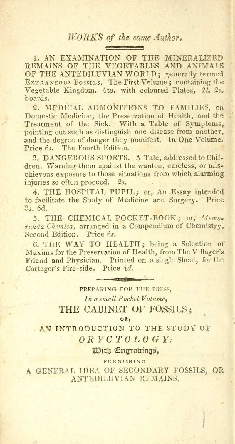 WORKS of the same Authoro i. AN EXAMINATION OF THE MINERALIZED REMAINS OF THE VEGETABLES AND ANIMALS OF THE ANTEDILUVIAN WORLD; generally termed Extraneous Fossils. The First Volume ; containing the Vegetable Kingdom. 4to. with coloured Plates, 2/. 2so boards. 2. MEDICAL ADMONITIONS TO FAMILIES, on Domestic Medicine, the Preservation of Health, and the Treatment of the Sick. With a Table of Symptoms^ pointing out such as distinguish one disease from anotlier, and the degree of danger they inanifest. In One Volume. Price 6s. The Fourth Edition. 3. DANGEROUS SPORTS. A Tale, addressed to Chil- dren. Warning them against the wanton, careless, or mis« chievous exposure to those situations from which alarming injuries so often proceed. 2s, 4. THE HOSPITAL PUPIL; or. An .Essay intended to facilitate the Study of Medicine and Surgery.' Price fis. 6d. 5. THE CHEMICAL POCKET-BOOK; or, Metno- randa Chemica, arranged in a Compendium of Chemistry. Second Edition. Price 6s, 6. THE WAY TO HEALTH; being a Selection of Maxims for the Preservation of Health, from The Villager's Friend and Physician. Printed on a single Sheet, for the Cottager's Fire-side. Price 4t/, PREPARING FOR THE PRESS, In a small Pocket Volumej THE CABINET OF FOSSILS; OR, AN INTRODUCTION TO THE STUDY OF ORYCTOLOGY: JJ^itij Cn0rat!in0?, FURNISHING A GENERAL IDEA OF SECONDARY FOSSILS, OR ANTEDILUVIAN REMAINS.