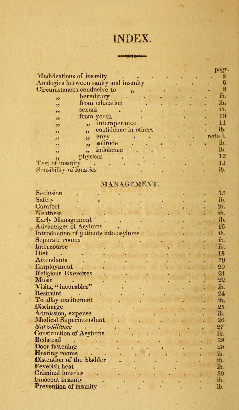 INDEX. Modifications of insanity Analogies between sanity and insanity Circumstances conducive to „ „ hereditary 5, from education „ sexual „ from youth „ „ intemperance J, ,, confidence in others „ „ envy . „ „ solitude J, „ indolence physical Test of insanity SensibiiitY of lunatics page. 5 6 8 ib. ib. ib. 10 11 ib. note ). ib. ib. 12 13 ib. MANAGEMENT. Seclusion .... Safety , . . , Comfort .... Neatness .... Early Management'' . . Advantages of Asylums Introduction of patients into asylums Separate rooms Intercourse .... Diet ..... Attendants .... Employment .... Religious Exercises Music . . . Visits, incurables Restraint .... To allay excitement Discharge Admission, expense Medical Superintendent Surveillance . . . ., . Construction of Asylums Bedstead . . . . , Door fastening . ... Heating rooms . . Distention of the bladder Feverish heat . . - . Criminal lunatics . . . . Innocent insanity Prevention of insanity 15 ib. ib. ib. ib. 16 ib. ib. ib. 18 19 20 21 22 ib. 24 ib. 25 ib. 26 27 ib. 28 29 ib. ib. ib. 30 ib. ib.