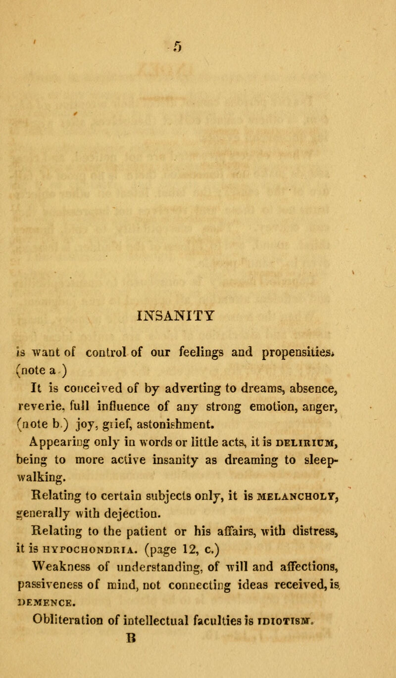 t) INSANITY is want of control of our feelings and propensities* (note a ) It is conceived of by adverting to dreams, absence, reverie, fuJl influence of any strong emotion, anger, (note b.) joy, giief, astonishment, Appeariog only in words or little acts, it is delirium, being to more active insanity as dreaming to sleep- walking. Relating to certain subjects only, it is melancholt^ generally with dejection. Relating to the patient or his ajQfairs, with distress, it is HYPOCHONDRIA, (page 12, c.) Weakness of understanding, of will and affections, passiveness of mind, not connecting ideas received, is. DEMENCE. Obliteration of intellectual faculties is tdiotisbt. B