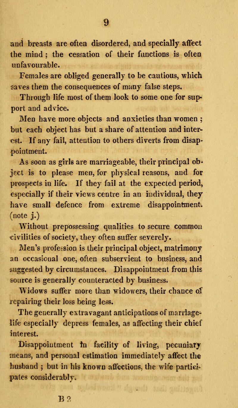 and breasts are often disordered, and specially affect the mind ; the cessation of their functions is often unfavourable. Females are obliged generally to be cautious, which saves them the consequences of many false steps. Through life most of them look to some one for sup- port and advice. Men have more objects and anxieties than women ; but each object has but a share of attention and inter- est. If any fail, attention to others diverts from disap- pointment. As soon as girls are marriageable, their principal ob- ject is to please men, for physical reasons, and for prospects in life. If they fail at the expected period, especially if their views centre in an individual, they have small defence from extreme disappointment, (note j.) Without prepossessing qualities to secure common civilities of society, they often suffer severely. Men's profession is their principal object, matrimony an occasiooal one, often subservient to business, and suggested by circumstances. Disappointment from this source is generally counteracted by business. Widows suffer more than widowers, their chance oT repairing their loss being less. The generally extravagant anticipations of marriage- life especially depress females, as affecting their chief interest. Disappointment tn facility of living, pecuniary means, and personal estimation immediately affect the husband ; but in his known affections, the wife partici- pates considerably. B2