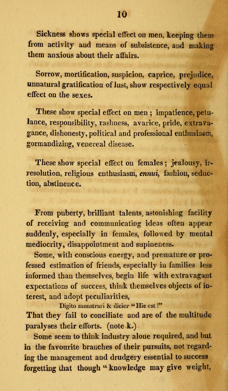 16 Sickness shows special elTect on men, keeping thern from activity and means of subsistence, and making them anxious about their affairs. Sorrow, mortification, suspicion, caprice, prejudice, unnatural gratification of lust, show respectively equal effect on the sexes. These show special effect on men ; impatience, petu- lance, responsibility, rashness, avarice, pride, extrava- gance, dishonesty, political and professional enthusiasm, gormandizing, venereal disease. These show special effect on females; jealousy, ir- resolution, religious enthusiasm, ennui, fashion, seduc- tion, abstinence. From puberty, brilliant talents, astonishing facility of receiving and communicatiDg ideas often appear suddenly, especially in females, followed by mental mediocrity, disappointment and supineness. Some, with conscious energy, and premature or pro- fessed estimation of friends, especially in families less informed than themselves, begin life with extravagant expectations of success, think themselves objects of in- terest, and adopt peculiarities, Digito monstrari & dicier  Hie est! That they fail to conciliate and are of the multitude paralyses their efforts, (note k*) Some seem to think industry alone required, and but in the favourite branches of their pursuits, not regard- ing the management and drudgery essential to success forgetting that though  knowledge may give weight,