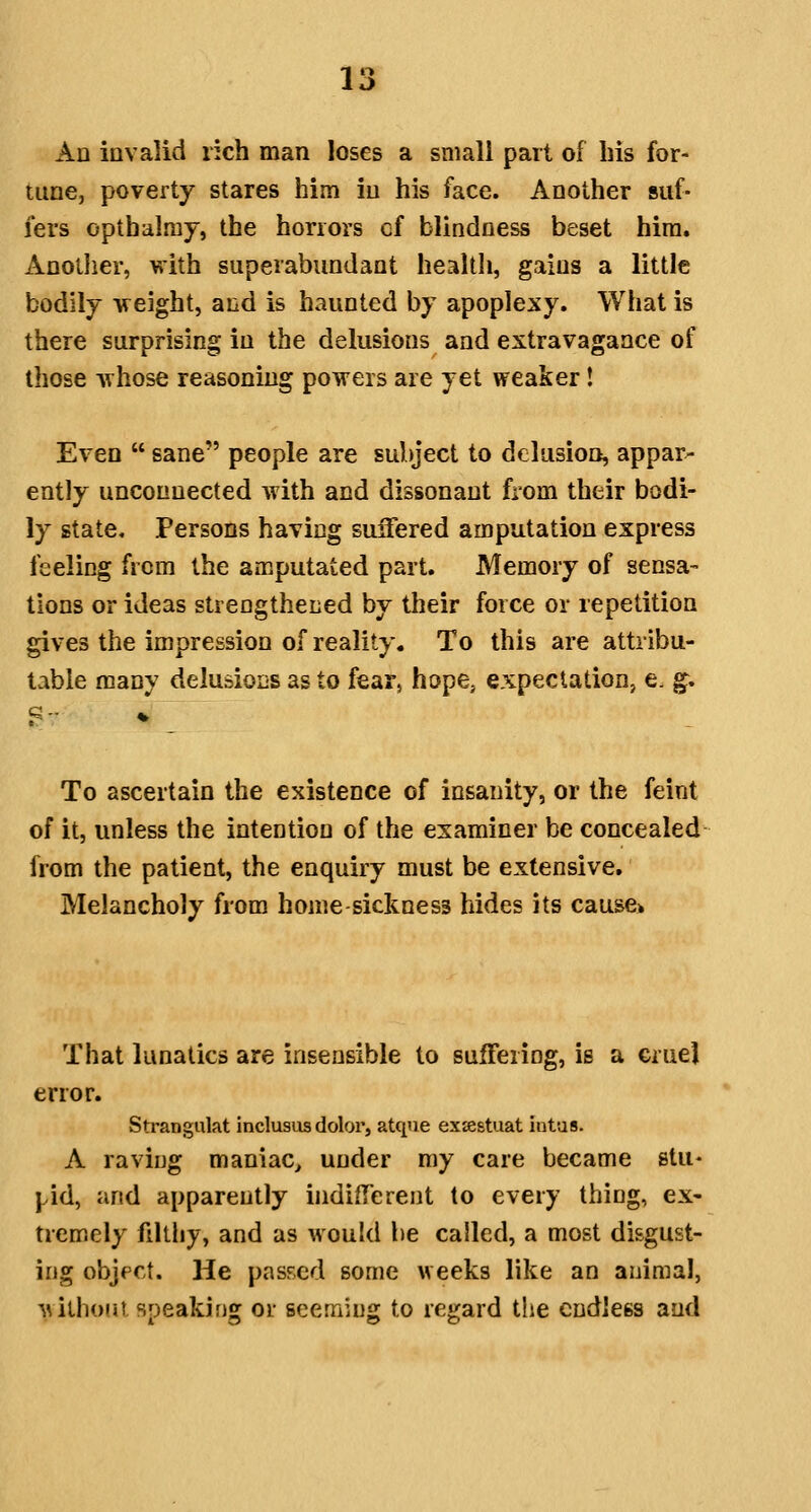 An invalid rich man loses a small part of his for- tune, poverty stares him iu his face. Another suf- fers opthalmy, the horrors of blindness beset hira. Anotlier, with superabundant health, gains a little bodily weight, and is haunted by apoplexy. What is there surprising in the delusions and extravagance of those whose reasoning powers are yet weaker! Even  sane people are subject to delusion, appar- ently unconnected with and dissonant fiom their bodi- ly state. Persons having suffered amputation express feeling from the amputated part. Memory of sensa- tions or ideas strengthened by their force or repetition gives the impression of reality. To this are attribu- table many delusions as to fear, hope, expeclatioHj e. g. To ascertain the existence of insanity, or the feint of it, unless the intention of the examiner be concealed from the patient, the enquiry must be extensive. Melancholy from homesickness hides its cause* That lunatics are insensible to suffering, is a cruel error. Strangiilat inclusus dolor, atque ex»stuat intas. A raving maniac^ under my care became stu- pid, and apparently indiflerent to every thing, ex- tremely filthy, and as would be called, a most disgust- ing object. He pasFcd some weeks like an animal, -wilhofjt speaking or seeming to regard the endless and