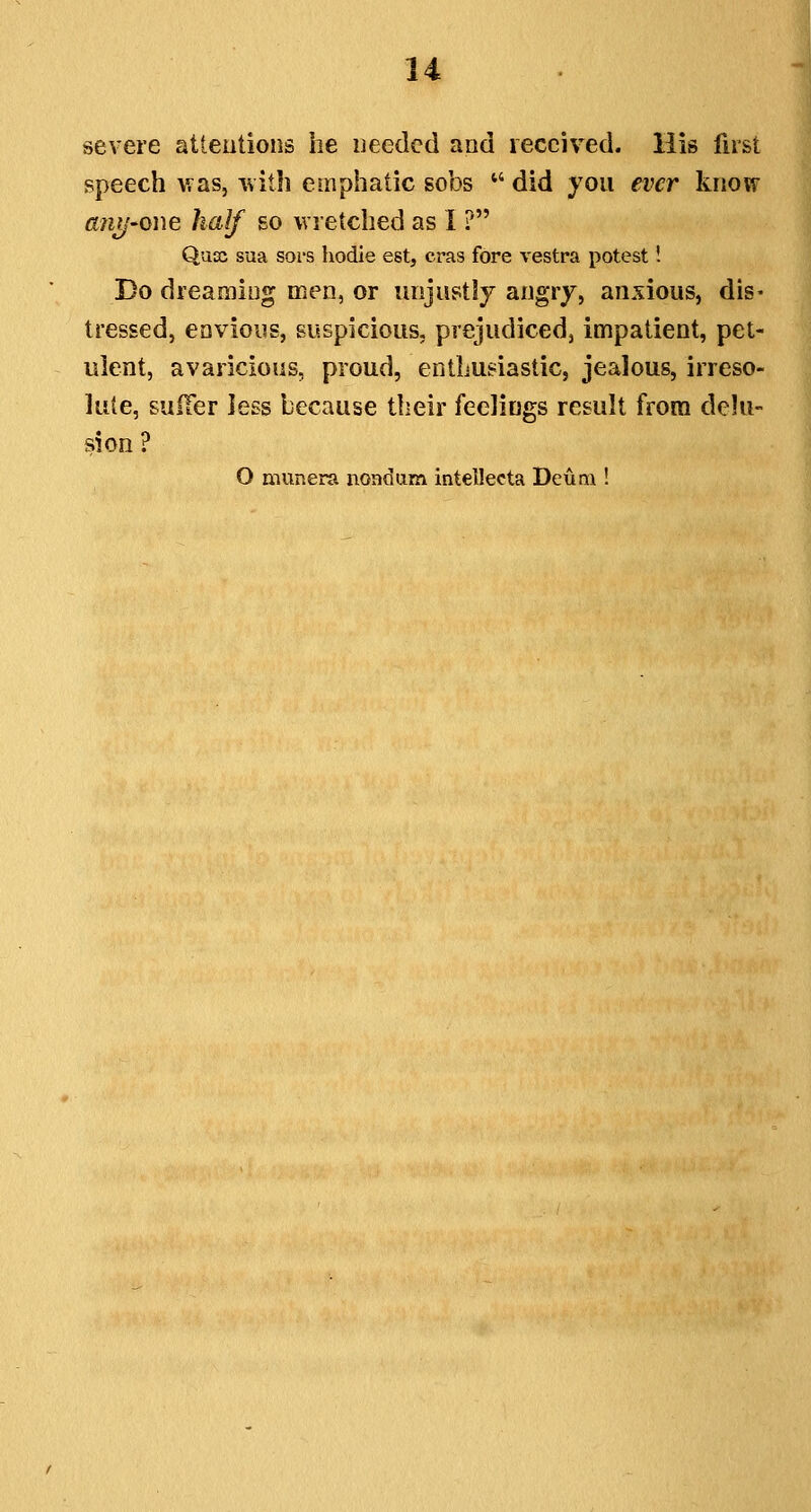 severe attentions he needed and received. His first speech v as, -with emphatic sobs *' did you ever know anij'Owe half so wretched as I ? Quoc sua soi'S hodie est, eras fore vestra potest! Do dreamiug men, or unjust5y angry, anxious, dis- tressed, envioiis, suspicious, prejudiced, impatient, pet- ulent, avaricious, proud, enthusiastic, jealous, irreso- lute, sulTer less because their feelings result from delu- sion? O munera nondum intellecta Deuni!