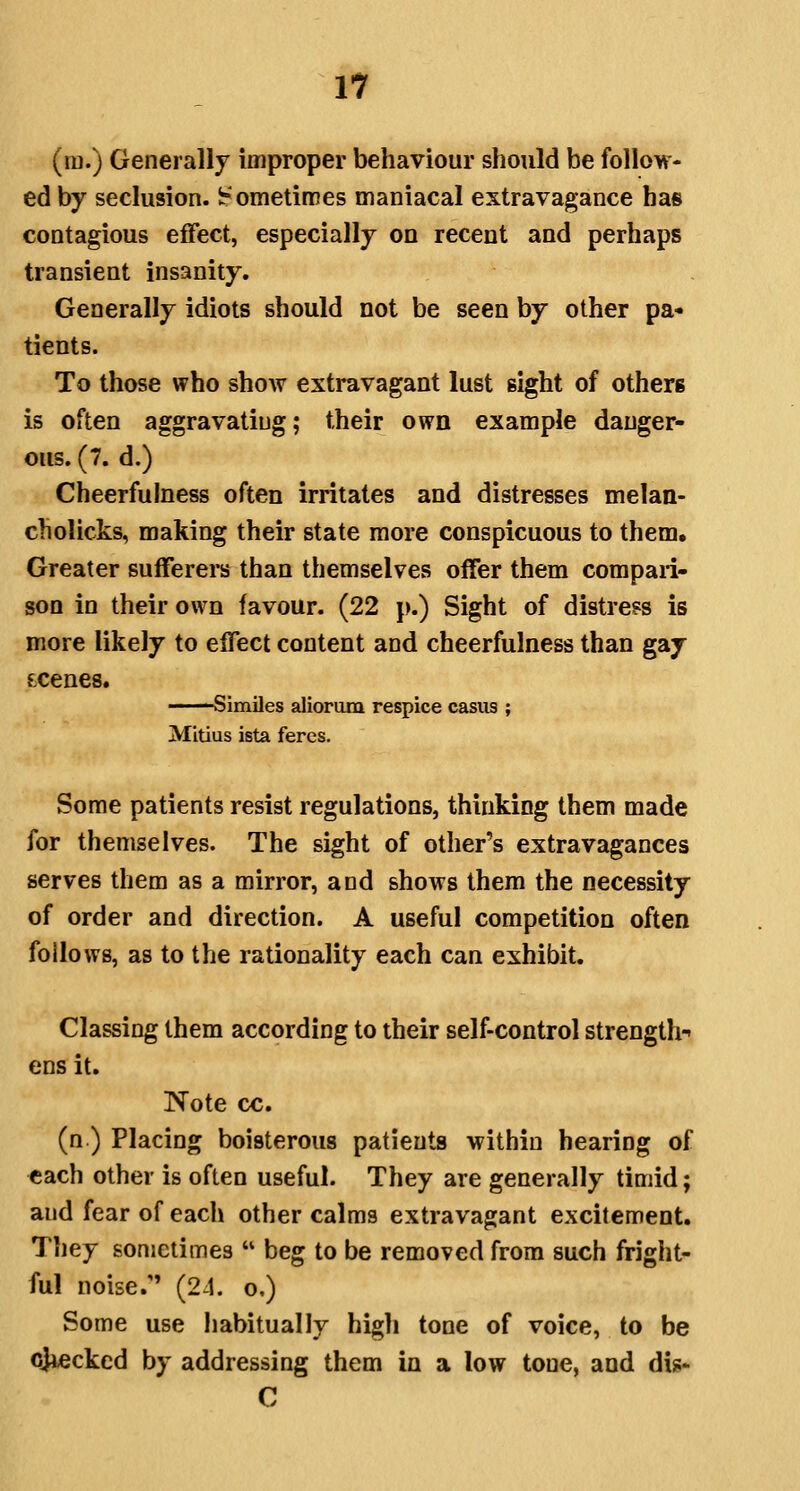Yl (ra.) Generally improper behaviour should be follow- ed by seclusion, l^ometiroes maniacal extravagance has contagious effect, especially on recent and perhaps transient insanity. Generally idiots should not be seen by other pa- tients. To those who show extravagant lust sight of others is often aggravating; their own example danger- ous. (7. d.) Cheerfulness often irritates and distresses melan- cholicks, making their state more conspicuous to them. Greater sufferers than themselves offer them compari- son in their own favour. (22 p.) Sight of distress is more likely to effect content and cheerfulness than gay LCenes. ■ Similes aliorum respice casus ; Mitius ista feres. Some patients resist regulations, thinking them made for themselves. The sight of other's extravagances serves them as a mirror, and shows them the necessity of order and direction. A useful competition often follows, as to the rationality each can exhibit. Classing them according to their self-control strength-- ens it. Note cc. (n ) Placing boisterous patients within hearing of each other is often useful. They are generally timid; and fear of each other calms extravagant excitement. Tliey sometimes  beg to be removed from such fright- ful noise. (24. o.) Some use habitually high tone of voice, to be cjiecked by addressing them in a low tone, and dis- C