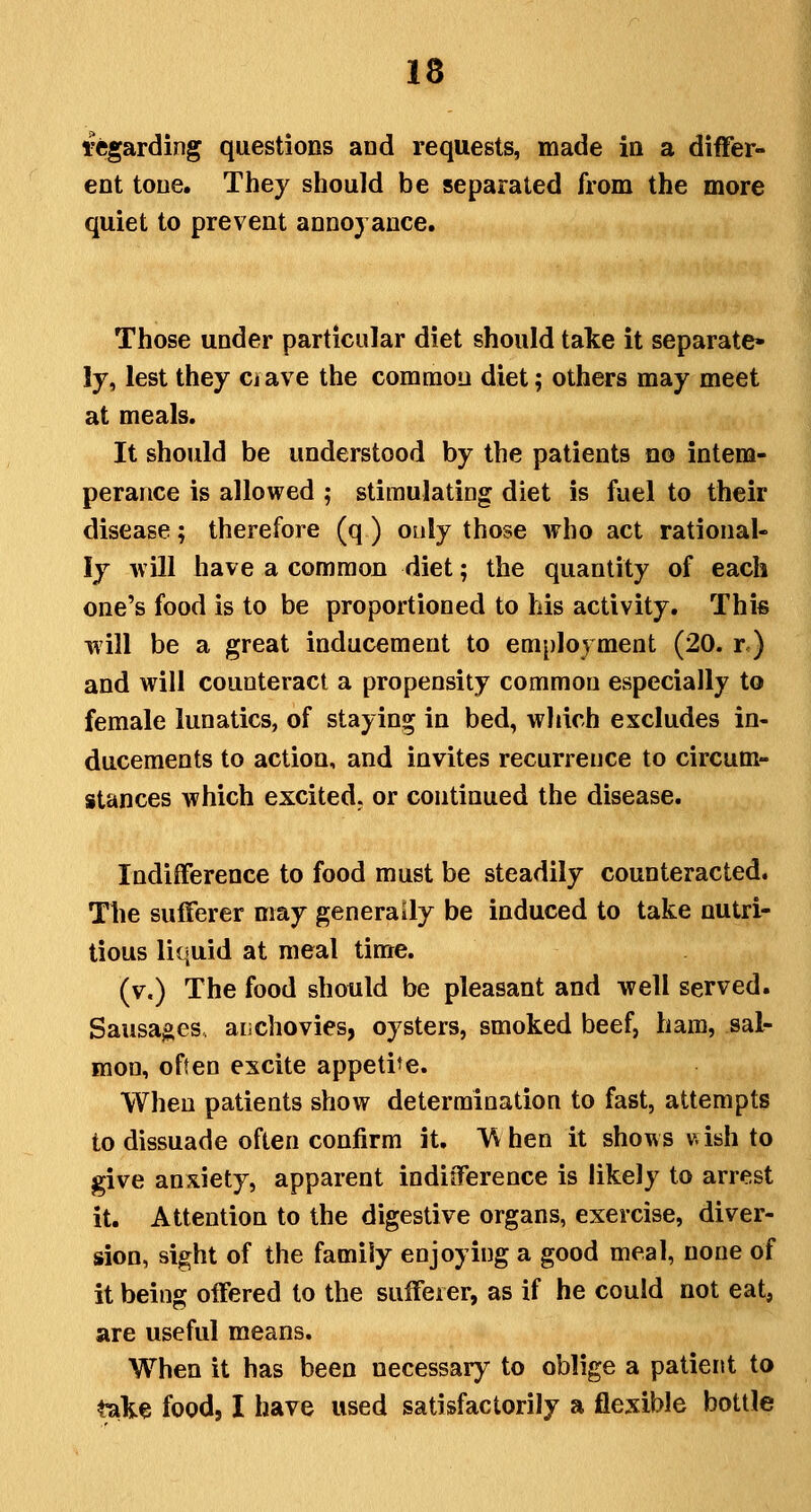 regarding questions and requests, made in a differ- ent tone. They should be separated from the more quiet to prevent annoyance. Those under particular diet should take it separate- ly, lest they ciave the common diet; others may meet at meals. It should be understood by the patients no intem- perance is allowed ; stimulating diet is fuel to their disease; therefore (q ) only those who act rational- ly will have a common diet; the quantity of each one's food is to be proportioned to his activity. This will be a great inducement to employment (20. r) and will counteract a propensity common especially to female lunatics, of staying in bed, which excludes in- ducements to action, and invites recurrence to circum- stances which excited, or continued the disease. Indifference to food must be steadily counteracted. The sufferer may generally be induced to take nutri- tious liquid at meal time. (v.) The food should be pleasant and well served. Sausages, aiichovies, oysters, smoked beef, ham, sal- mon, often excite appeti-e. When patients show determination to fast, attempts to dissuade often confirm it. VV hen it shows vsish to give anxiety, apparent indifference is likely to arrest it. Attention to the digestive organs, exercise, diver- sion, sight of the family enjoying a good meal, none of it being offered to the sufferer, as if he could not eat, are useful means. When it has been necessary to oblige a patient to t^ke food, I have used satisfactorily a flexible bottle