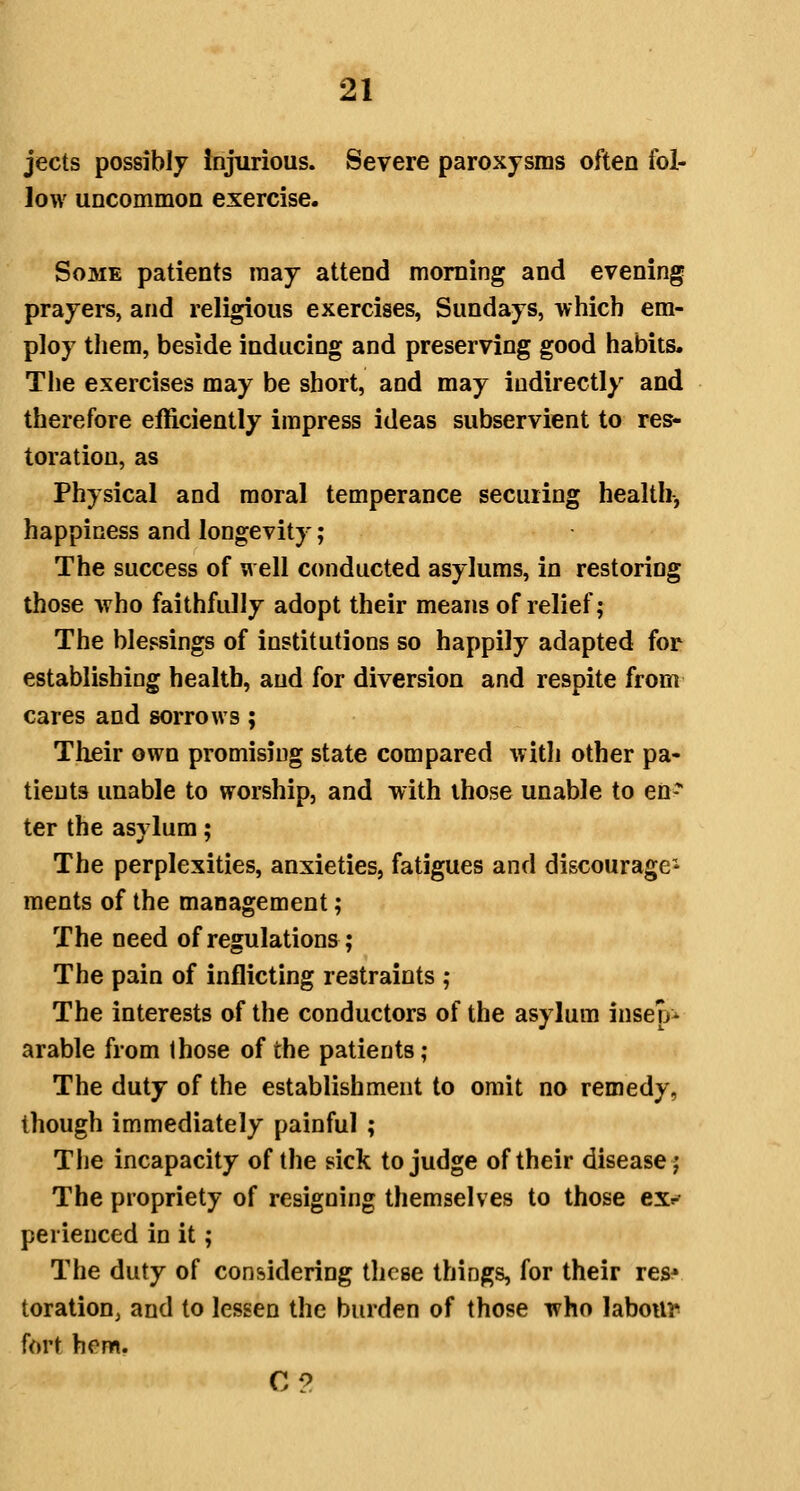 jects possibly Injurious. Severe paroxysms often fol- low uncommon exercise. Some patients may attend morning and evening prayers, and religious exercises, Sundays, which em- ploy them, beside inducing and preserving good habits. The exercises may be short, and may indirectly and therefore efficiently impress ideas subservient to res- toration, as Physical and moral temperance securing health, happiness and longevity; The success of well conducted asylums, in restoring those who faithfully adopt their means of relief; The blessings of institutions so happily adapted for establishing health, and for diversion and respite from cares and sorrows; Tlieir own promising state compared with other pa- tients unable to worship, and with those unable to en* ter the asylum; The perplexities, anxieties, fatigues and discourage^ ments of the management; The need of regulations ; The pain of inflicting restraints ; The interests of the conductors of the asylum insep^ arable from those of the patients ; The duty of the establishment to omit no remedy, though immediately painful ; Tlie incapacity of the sick to judge of their disease j The propriety of resigning themselves to those ex»' perieuced in it; The duty of considering these things, for their res* toration, and to lessen the burden of those who labottr> fort hem. C2